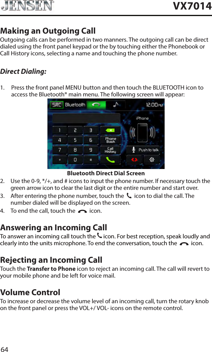 64VX7014Making an Outgoing CallOutgoing calls can be performed in two manners. The outgoing call can be direct dialed using the front panel keypad or the by touching either the Phonebook or Call History icons, selecting a name and touching the phone number.Direct Dialing:1.   Press the front panel MENU button and then touch the BLUETOOTH icon to access the Bluetooth&reg; main menu. The following screen will appear:Bluetooth Direct Dial Screen2.   Use the 0-9, */+, and # icons to input the phone number. If necessary touch the green arrow icon to clear the last digit or the entire number and start over.3.   After entering the phone number, touch the    icon to dial the call. The number dialed will be displayed on the screen. 4.  To end the call, touch the     icon.Answering an Incoming CallTo answer an incoming call touch the   icon. For best reception, speak loudly and clearly into the units microphone. To end the conversation, touch the     icon.Rejecting an Incoming CallTouch the Transfer to Phone icon to reject an incoming call. The call will revert to your mobile phone and be left for voice mail.Volume ControlTo increase or decrease the volume level of an incoming call, turn the rotary knob on the front panel or press the VOL+/ VOL- icons on the remote control.
