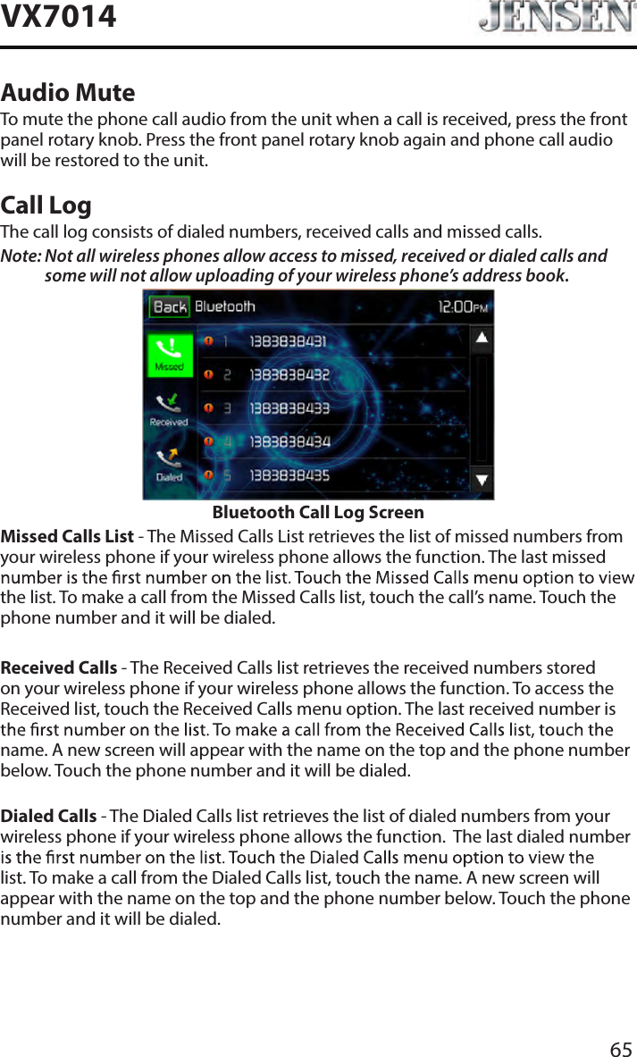 65VX7014Audio MuteTo mute the phone call audio from the unit when a call is received, press the front panel rotary knob. Press the front panel rotary knob again and phone call audio will be restored to the unit.Call LogThe call log consists of dialed numbers, received calls and missed calls.Note:  Not all wireless phones allow access to missed, received or dialed calls and some will not allow uploading of your wireless phone&rsquo;s address book. Bluetooth Call Log ScreenMissed Calls List - The Missed Calls List retrieves the list of missed numbers from your wireless phone if your wireless phone allows the function. The last missed the list. To make a call from the Missed Calls list, touch the call&rsquo;s name. Touch the phone number and it will be dialed.Received Calls - The Received Calls list retrieves the received numbers stored on your wireless phone if your wireless phone allows the function. To access the Received list, touch the Received Calls menu option. The last received number is name. A new screen will appear with the name on the top and the phone number below. Touch the phone number and it will be dialed.Dialed Calls - The Dialed Calls list retrieves the list of dialed numbers from your wireless phone if your wireless phone allows the function.  The last dialed number list. To make a call from the Dialed Calls list, touch the name. A new screen will appear with the name on the top and the phone number below. Touch the phone number and it will be dialed.