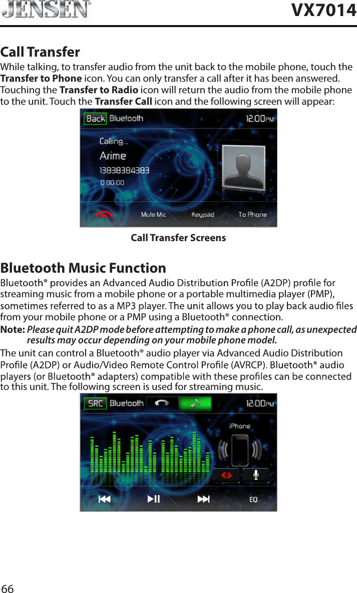 66VX7014Call TransferWhile talking, to transfer audio from the unit back to the mobile phone, touch the Transfer to Phone icon. You can only transfer a call after it has been answered. Touching the Transfer to Radio icon will return the audio from the mobile phone to the unit. Touch the Transfer Call icon and the following screen will appear:Call Transfer ScreensBluetooth Music Functionstreaming music from a mobile phone or a portable multimedia player (PMP), from your mobile phone or a PMP using a Bluetooth&reg; connection.Note:  Please quit A2DP mode before attempting to make a phone call, as unexpected results may occur depending on your mobile phone model.The unit can control a Bluetooth&reg; audio player via Advanced Audio Distribution to this unit. The following screen is used for streaming music.Bluetooth Audio Control Screen