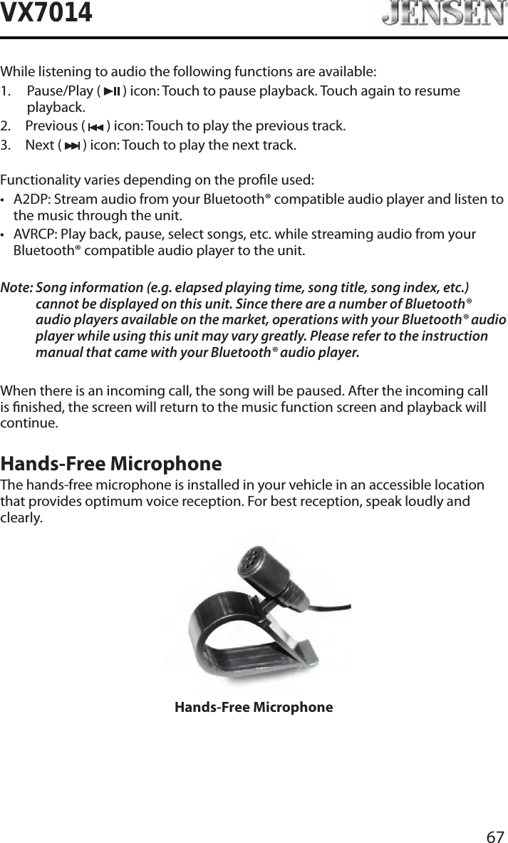 67VX7014While listening to audio the following functions are available:1.   Pause/Play  (   ) icon: Touch to pause playback. Touch again to resume playback.2.  Previous (   ) icon: Touch to play the previous track.3.  Next (   ) icon: Touch to play the next track.Functionality varies depending on the prole used: &bull; A2DP: Stream audio from your Bluetooth&reg; compatible audio player and listen to the music through the unit.&bull; AVRCP: Play back, pause, select songs, etc. while streaming audio from your Bluetooth&reg; compatible audio player to the unit.Note:  Song information (e.g. elapsed playing time, song title, song index, etc.) cannot be displayed on this unit. Since there are a number of Bluetooth&reg; audio players available on the market, operations with your Bluetooth&reg; audio player while using this unit may vary greatly. Please refer to the instruction manual that came with your Bluetooth&reg; audio player. When there is an incoming call, the song will be paused. After the incoming call is nished, the screen will return to the music function screen and playback will continue.Hands-Free MicrophoneThe hands-free microphone is installed in your vehicle in an accessible location that provides optimum voice reception. For best reception, speak loudly and clearly.Hands-Free Microphone
