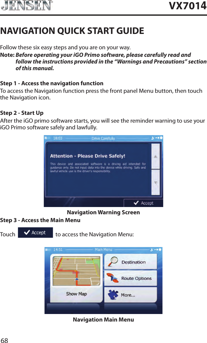 68VX7014NAVIGATION QUICK START GUIDEFollow these six easy steps and you are on your way.Note:  Before operating your iGO Primo software, please carefully read and follow the instructions provided in the &ldquo;Warnings and Precautions&rdquo; section of this manual.Step 1 - Access the navigation functionTo access the Navigation function press the front panel Menu button, then touch the Navigation icon.Step 2 - Start UpAfter the iGO primo software starts, you will see the reminder warning to use your iGO Primo software safely and lawfully.Navigation Warning ScreenStep 3 - Access the Main MenuTouch     to access the Navigation Menu:Navigation Main Menu