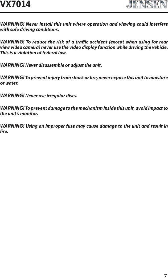 7VX7014WARNING! Never install this unit where operation and viewing could interfere with safe driving conditions.WARNING! To reduce the risk of a trac accident (except when using for rear view video camera) never use the video display function while driving the vehicle. This is a violation of federal law.WARNING! Never disassemble or adjust the unit.WARNING! To prevent injury from shock or re, never expose this unit to moisture or water.WARNING! Never use irregular discs.WARNING! To prevent damage to the mechanism inside this unit, avoid impact to the unit&rsquo;s monitor.WARNING! Using an improper fuse may cause damage to the unit and result in re.