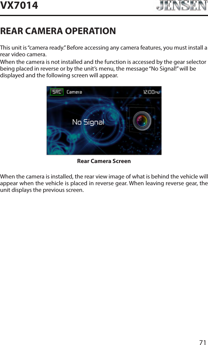 71VX7014REAR CAMERA OPERATIONThis unit is &ldquo;camera ready.&rdquo; Before accessing any camera features, you must install a rear video camera.When the camera is not installed and the function is accessed by the gear selector being placed in reverse or by the unit&rsquo;s menu, the message &ldquo;No Signal!&rdquo; will be displayed and the following screen will appear.Rear Camera ScreenWhen the camera is installed, the rear view image of what is behind the vehicle will appear when the vehicle is placed in reverse gear. When leaving reverse gear, the unit displays the previous screen.