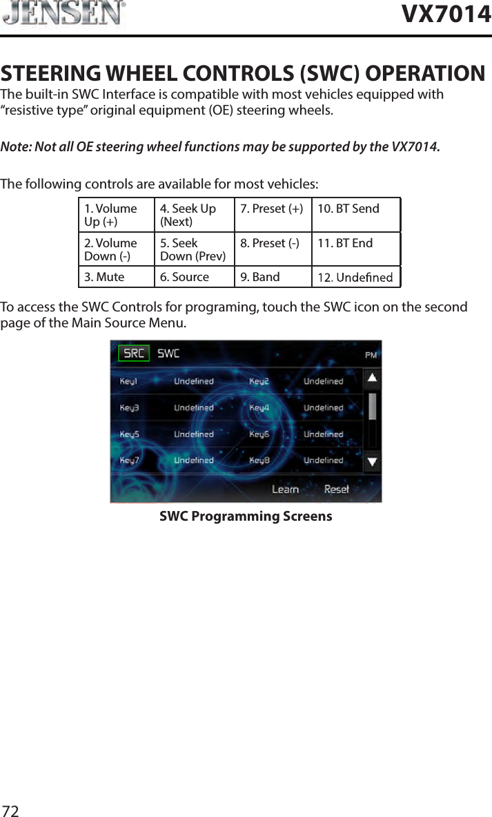 72VX7014STEERING WHEEL CONTROLS (SWC) OPERATIONThe built-in SWC Interface is compatible with most vehicles equipped with &ldquo;resistive type&rdquo; original equipment (OE) steering wheels.Note: Not all OE steering wheel functions may be supported by the VX7014.The following controls are available for most vehicles:1. Volume Up (+)4. Seek Up (Next)7. Preset (+) 10. BT Send2. Volume Down (-)5. Seek Down (Prev)8. Preset (-)  11. BT End3. Mute 6. Source 9. BandTo access the SWC Controls for programing, touch the SWC icon on the second page of the Main Source Menu.SWC Programming Screens