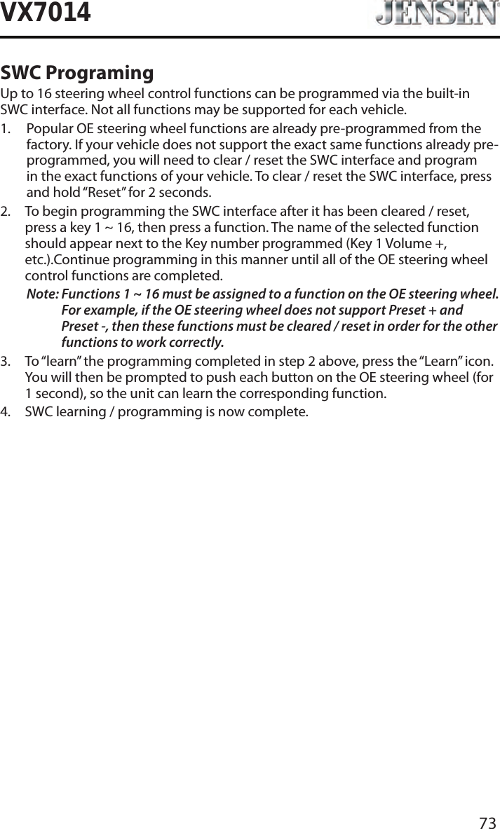 73VX7014SWC ProgramingUp to 16 steering wheel control functions can be programmed via the built-in SWC interface. Not all functions may be supported for each vehicle.1.   Popular OE steering wheel functions are already pre-programmed from the factory. If your vehicle does not support the exact same functions already pre-programmed, you will need to clear / reset the SWC interface and program in the exact functions of your vehicle. To clear / reset the SWC interface, press and hold &ldquo;Reset&rdquo; for 2 seconds.2.   To begin programming the SWC interface after it has been cleared / reset, press a key 1 ~ 16, then press a function. The name of the selected function should appear next to the Key number programmed (Key 1 Volume +, etc.).Continue programming in this manner until all of the OE steering wheel control functions are completed.Note:  Functions 1 ~ 16 must be assigned to a function on the OE steering wheel. For example, if the OE steering wheel does not support Preset + and Preset -, then these functions must be cleared / reset in order for the other functions to work correctly. 3.   To &ldquo;learn&rdquo; the programming completed in step 2 above, press the &ldquo;Learn&rdquo; icon. You will then be prompted to push each button on the OE steering wheel (for 1 second), so the unit can learn the corresponding function. 4.  SWC learning / programming is now complete. 
