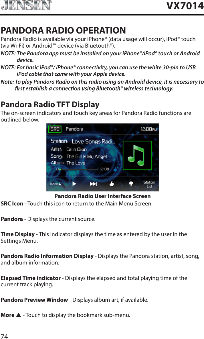 74VX7014PANDORA RADIO OPERATIONPandora Radio is available via your iPhone&reg; (data usage will occur), iPod&reg; touch (via Wi-Fi) or Android&trade; device (via Bluetooth&reg;).NOTE:  The Pandora app must be installed on your iPhone&reg;/iPod&reg; touch or Android device.NOTE:  For basic iPod&reg;/ iPhone&reg; connectivity, you can use the white 30-pin to USB iPod cable that came with your Apple device.Note:  To play Pandora Radio on this radio using an Android device, it is necessary to Pandora Radio TFT DisplayThe on-screen indicators and touch key areas for Pandora Radio functions are outlined below.Pandora Radio User Interface ScreenSRC Icon - Touch this icon to return to the Main Menu Screen. Pandora - Displays the current source. Time Display - This indicator displays the time as entered by the user in the Settings Menu.Pandora Radio Information Display - Displays the Pandora station, artist, song, and album information.Elapsed Time indicator - Displays the elapsed and total playing time of the current track playing.Pandora Preview Window - Displays album art, if available.More  - Touch to display the bookmark sub-menu.