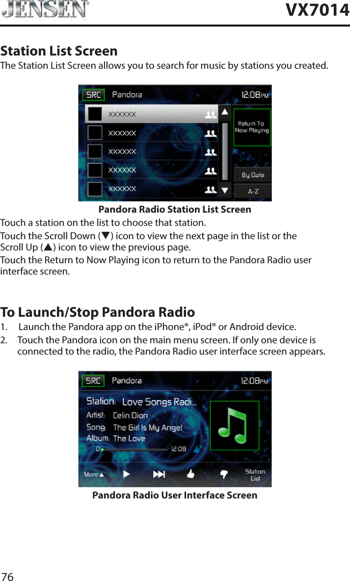 76VX7014Station List ScreenThe Station List Screen allows you to search for music by stations you created.Pandora Radio Station List ScreenTouch a station on the list to choose that station.Touch the Scroll Down () icon to view the next page in the list or the Scroll Up () icon to view the previous page. Touch the Return to Now Playing icon to return to the Pandora Radio user interface screen.To Launch/Stop Pandora Radio1.  Launch the Pandora app on the iPhone&reg;, iPod&reg; or Android device.2.   Touch the Pandora icon on the main menu screen. If only one device is connected to the radio, the Pandora Radio user interface screen appears.Pandora Radio User Interface Screen