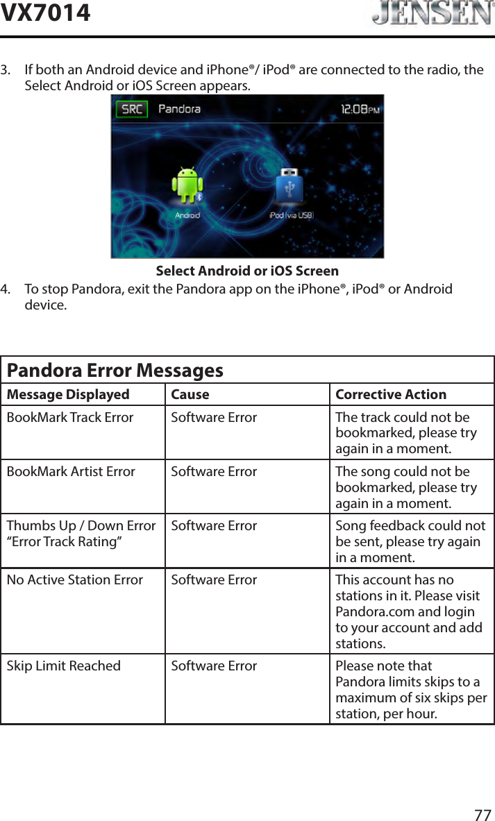 77VX70143.   If both an Android device and iPhone&reg;/ iPod&reg; are connected to the radio, the Select Android or iOS Screen appears.Select Android or iOS Screen4.   To stop Pandora, exit the Pandora app on the iPhone&reg;, iPod&reg; or Android device.Pandora Error MessagesMessage Displayed Cause Corrective ActionBookMark Track Error Software Error The track could not be bookmarked, please try again in a moment.BookMark Artist Error Software Error The song could not be bookmarked, please try again in a moment.Thumbs Up / Down Error &ldquo;Error Track Rating&rdquo;Software Error Song feedback could not be sent, please try again in a moment.No Active Station Error Software Error This account has no stations in it. Please visit Pandora.com and login to your account and add stations.Skip Limit Reached Software Error Please note that Pandora limits skips to a maximum of six skips per station, per hour.