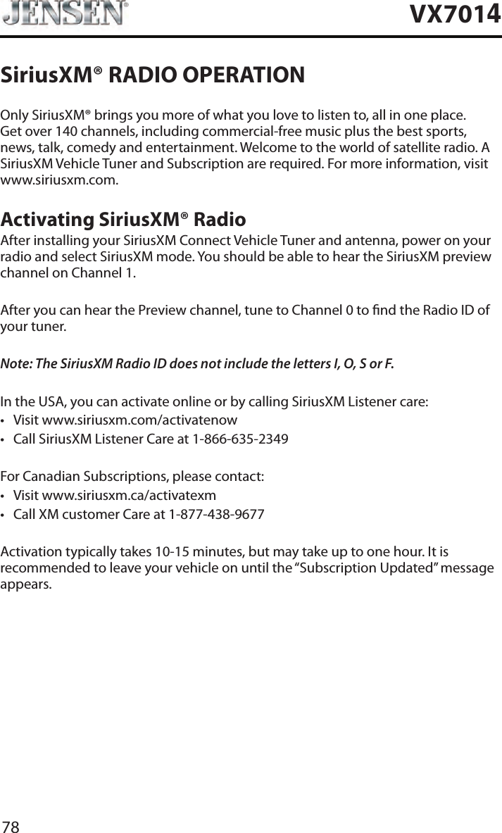 78VX7014SiriusXM&reg; RADIO OPERATIONOnly SiriusXM&reg; brings you more of what you love to listen to, all in one place. Get over 140 channels, including commercial-free music plus the best sports, news, talk, comedy and entertainment. Welcome to the world of satellite radio. A SiriusXM Vehicle Tuner and Subscription are required. For more information, visit www.siriusxm.com.Activating SiriusXM&reg; RadioAfter installing your SiriusXM Connect Vehicle Tuner and antenna, power on your radio and select SiriusXM mode. You should be able to hear the SiriusXM preview channel on Channel 1.After you can hear the Preview channel, tune to Channel 0 to nd the Radio ID of your tuner.Note: The SiriusXM Radio ID does not include the letters I, O, S or F.In the USA, you can activate online or by calling SiriusXM Listener care:&bull; Visit www.siriusxm.com/activatenow&bull; Call SiriusXM Listener Care at 1-866-635-2349For Canadian Subscriptions, please contact:&bull; Visit www.siriusxm.ca/activatexm&bull; Call XM customer Care at 1-877-438-9677Activation typically takes 10-15 minutes, but may take up to one hour. It is recommended to leave your vehicle on until the &ldquo;Subscription Updated&rdquo; message appears.