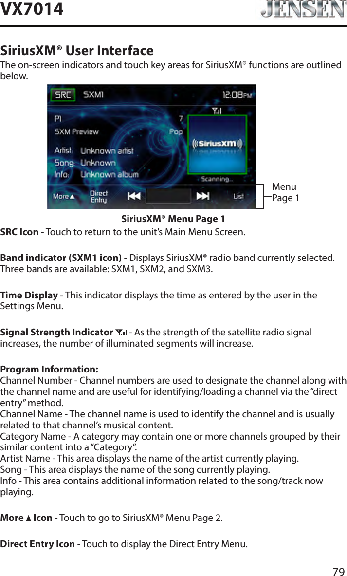 79VX7014SiriusXM&reg; User InterfaceThe on-screen indicators and touch key areas for SiriusXM&reg; functions are outlined below.Menu Page 1SiriusXM&reg; Menu Page 1SRC Icon - Touch to return to the unit&rsquo;s Main Menu Screen.Band indicator (SXM1 icon) - Displays SiriusXM&reg; radio band currently selected. Three bands are available: SXM1, SXM2, and SXM3.Time Display - This indicator displays the time as entered by the user in the Settings Menu.Signal Strength Indicator  - As the strength of the satellite radio signal increases, the number of illuminated segments will increase.Program Information: Channel Number - Channel numbers are used to designate the channel along with the channel name and are useful for identifying/loading a channel via the &ldquo;direct entry&rdquo; method. Channel Name - The channel name is used to identify the channel and is usually related to that channel&rsquo;s musical content. Category Name - A category may contain one or more channels grouped by their similar content into a &ldquo;Category&rdquo;. Artist Name - This area displays the name of the artist currently playing. Song - This area displays the name of the song currently playing. Info - This area contains additional information related to the song/track now playing.More   Icon - Touch to go to SiriusXM&reg; Menu Page 2.Direct Entry Icon - Touch to display the Direct Entry Menu.