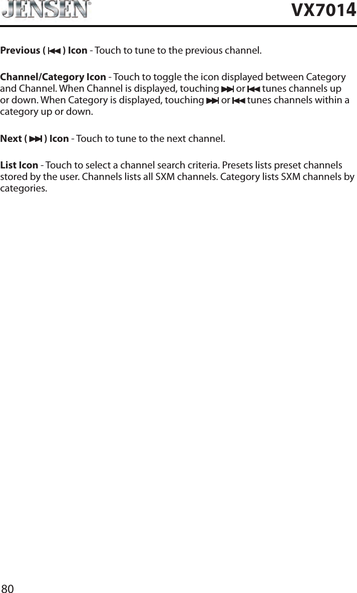 80VX7014Previous (   ) Icon - Touch to tune to the previous channel.Channel/Category Icon - Touch to toggle the icon displayed between Category and Channel. When Channel is displayed, touching   or   tunes channels up or down. When Category is displayed, touching   or   tunes channels within a category up or down.Next (   ) Icon - Touch to tune to the next channel.List Icon - Touch to select a channel search criteria. Presets lists preset channels stored by the user. Channels lists all SXM channels. Category lists SXM channels by categories.