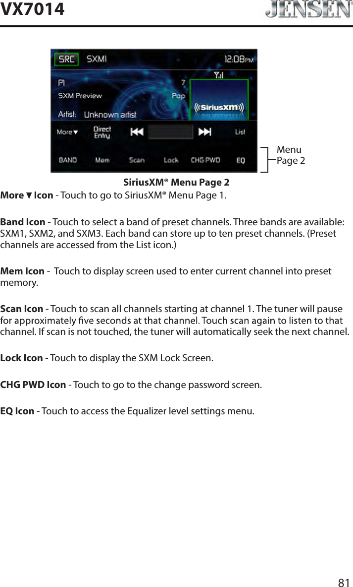 81VX7014Menu Page 2SiriusXM&reg; Menu Page 2More   Icon - Touch to go to SiriusXM&reg; Menu Page 1.Band Icon - Touch to select a band of preset channels. Three bands are available: SXM1, SXM2, and SXM3. Each band can store up to ten preset channels. (Preset channels are accessed from the List icon.)Mem Icon -  Touch to display screen used to enter current channel into preset memory.Scan Icon - Touch to scan all channels starting at channel 1. The tuner will pause channel. If scan is not touched, the tuner will automatically seek the next channel.Lock Icon - Touch to display the SXM Lock Screen.CHG PWD Icon - Touch to go to the change password screen.EQ Icon - Touch to access the Equalizer level settings menu.