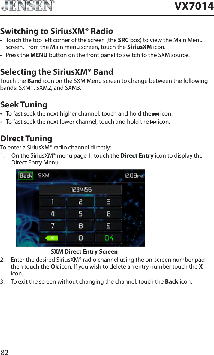 82VX7014Switching to SiriusXM&reg; Radio&bull;  Touch the top left corner of the screen (the SRC box) to view the Main Menu screen. From the Main menu screen, touch the SiriusXM icon. &bull;  Press the MENU button on the front panel to switch to the SXM source. Selecting the SiriusXM&reg; BandTouch the Band icon on the SXM Menu screen to change between the following bands: SXM1, SXM2, and SXM3.Seek Tuning&bull;  To fast seek the next higher channel, touch and hold the   icon.&bull;  To fast seek the next lower channel, touch and hold the   icon.Direct TuningTo enter a SiriusXM&reg; radio channel directly:1.   On the SiriusXM&reg; menu page 1, touch the Direct Entry icon to display the Direct Entry Menu.                    SXM Direct Entry Screen2.   Enter the desired SiriusXM&reg; radio channel using the on-screen number pad then touch the Ok icon. If you wish to delete an entry number touch the X icon.3.   To exit the screen without changing the channel, touch the Back icon.