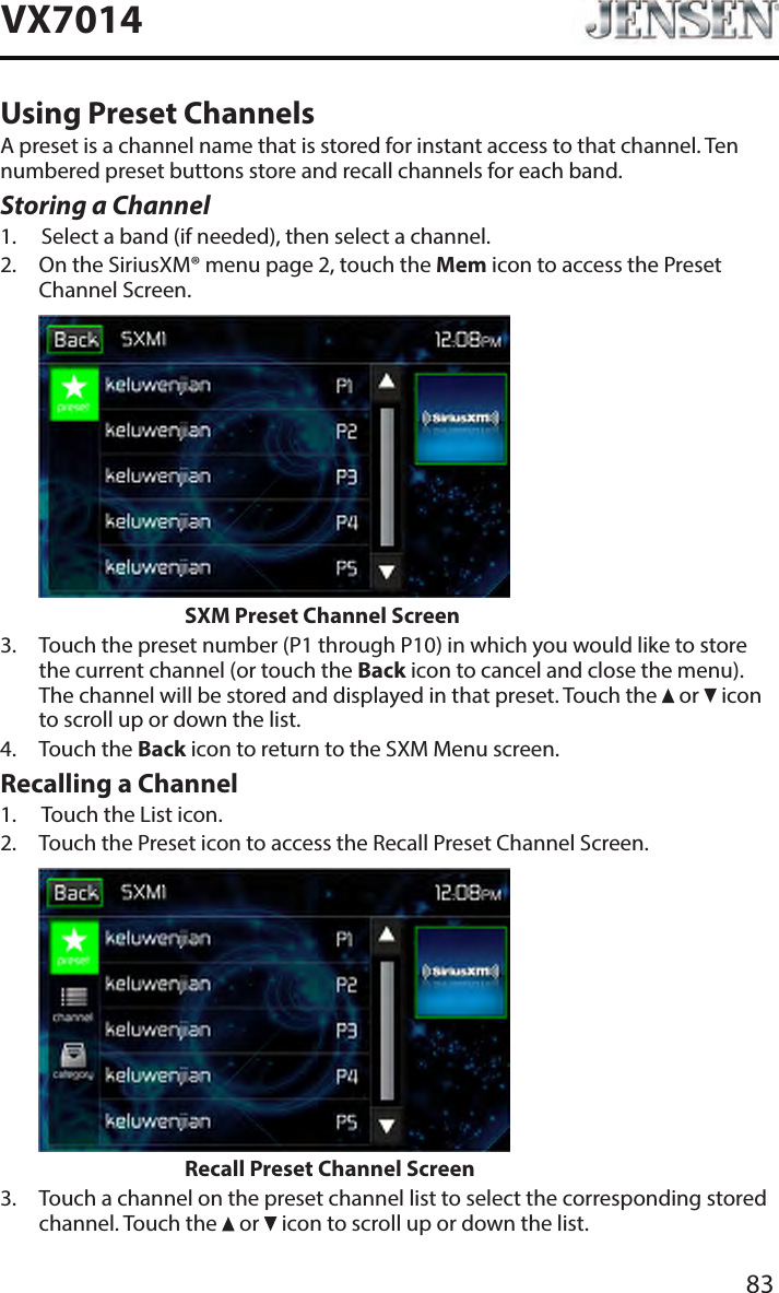 83VX7014Using Preset ChannelsA preset is a channel name that is stored for instant access to that channel. Ten numbered preset buttons store and recall channels for each band.Storing a Channel1.  Select a band (if needed), then select a channel.2.   On the SiriusXM&reg; menu page 2, touch the Mem icon to access the Preset Channel Screen.                    SXM Preset Channel Screen3.   Touch the preset number (P1 through P10) in which you would like to store the current channel (or touch the Back icon to cancel and close the menu). The channel will be stored and displayed in that preset. Touch the   or   icon to scroll up or down the list.4.  Touch the Back icon to return to the SXM Menu screen.Recalling a Channel1.  Touch the List icon.2.   Touch the Preset icon to access the Recall Preset Channel Screen.                    Recall Preset Channel Screen3.   Touch a channel on the preset channel list to select the corresponding stored channel. Touch the   or   icon to scroll up or down the list.