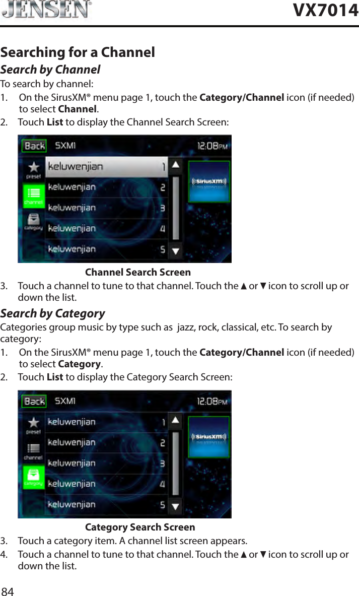 84VX7014Searching for a ChannelSearch by ChannelTo search by channel:1.   On the SirusXM&reg; menu page 1, touch the Category/Channel icon (if needed) to select Channel.2.   Touch List to display the Channel Search Screen:                    Channel Search Screen3.   Touch a channel to tune to that channel. Touch the   or   icon to scroll up or down the list.Search by CategoryCategories group music by type such as  jazz, rock, classical, etc. To search by category:1.   On the SirusXM&reg; menu page 1, touch the Category/Channel icon (if needed) to select Category.2.   Touch List to display the Category Search Screen:                    Category Search Screen3.  Touch a category item. A channel list screen appears.4.   Touch a channel to tune to that channel. Touch the   or   icon to scroll up or down the list.