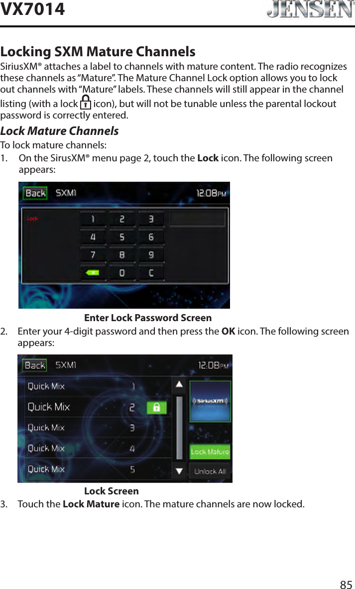 85VX7014Locking SXM Mature ChannelsSiriusXM&reg; attaches a label to channels with mature content. The radio recognizes these channels as &ldquo;Mature&rdquo;. The Mature Channel Lock option allows you to lock out channels with &ldquo;Mature&rdquo; labels. These channels will still appear in the channel listing (with a lock   icon), but will not be tunable unless the parental lockout password is correctly entered.Lock Mature ChannelsTo lock mature channels:1.   On the SirusXM&reg; menu page 2, touch the Lock icon. The following screen appears:                    Enter Lock Password Screen2.   Enter your 4-digit password and then press the OK icon. The following screen appears:                    Lock Screen3.  Touch the Lock Mature icon. The mature channels are now locked.