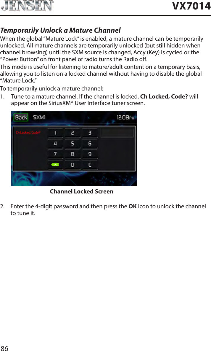 86VX7014Temporarily Unlock a Mature ChannelWhen the global &ldquo;Mature Lock&rdquo; is enabled, a mature channel can be temporarily unlocked. All mature channels are temporarily unlocked (but still hidden when channel browsing) until the SXM source is changed, Accy (Key) is cycled or the This mode is useful for listening to mature/adult content on a temporary basis, allowing you to listen on a locked channel without having to disable the global &ldquo;Mature Lock.&rdquo;To temporarily unlock a mature channel:1.   Tune to a mature channel. If the channel is locked, Ch Locked, Code? will appear on the SiriusXM&reg; User Interface tuner screen.                     Channel Locked Screen 2.   Enter the 4-digit password and then press the OK icon to unlock the channel to tune it.