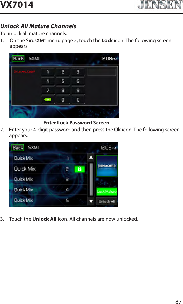 87VX7014Unlock All Mature ChannelsTo unlock all mature channels:1.   On the SirusXM&reg; menu page 2, touch the Lock icon. The following screen appears:                    Enter Lock Password Screen2.   Enter your 4-digit password and then press the Ok icon. The following screen appears:             3.  Touch the Unlock All icon. All channels are now unlocked.