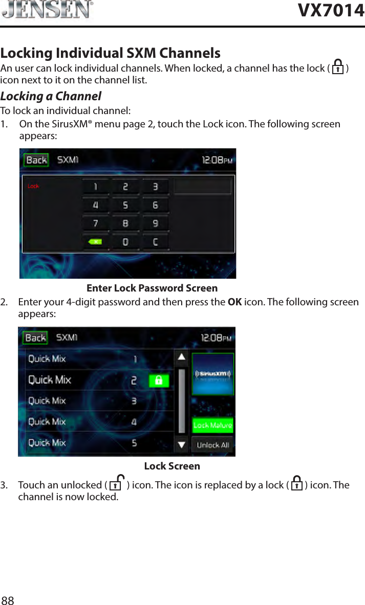 88VX7014Locking Individual SXM ChannelsAn user can lock individual channels. When locked, a channel has the lock (   ) icon next to it on the channel list.Locking a ChannelTo lock an individual channel:1.   On the SirusXM&reg; menu page 2, touch the Lock icon. The following screen appears:                    Enter Lock Password Screen2.   Enter your 4-digit password and then press the OK icon. The following screen appears:                           Lock Screen3.   Touch an unlocked (   ) icon. The icon is replaced by a lock (   ) icon. The channel is now locked.