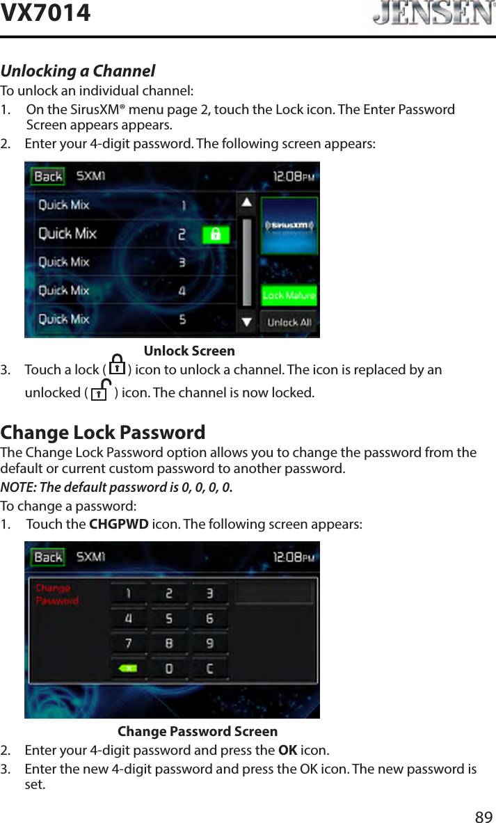 89VX7014Unlocking a ChannelTo unlock an individual channel:1.   On the SirusXM&reg; menu page 2, touch the Lock icon. The Enter Password Screen appears appears.2.   Enter your 4-digit password. The following screen appears:                      Unlock Screen3.   Touch a lock (   ) icon to unlock a channel. The icon is replaced by an unlocked (   ) icon. The channel is now locked.Change Lock PasswordThe Change Lock Password option allows you to change the password from the default or current custom password to another password.NOTE: The default password is 0, 0, 0, 0.To change a password:1.   Touch the CHGPWD icon. The following screen appears:                    Change Password Screen2.  Enter your 4-digit password and press the OK icon.3.   Enter the new 4-digit password and press the OK icon. The new password is set.