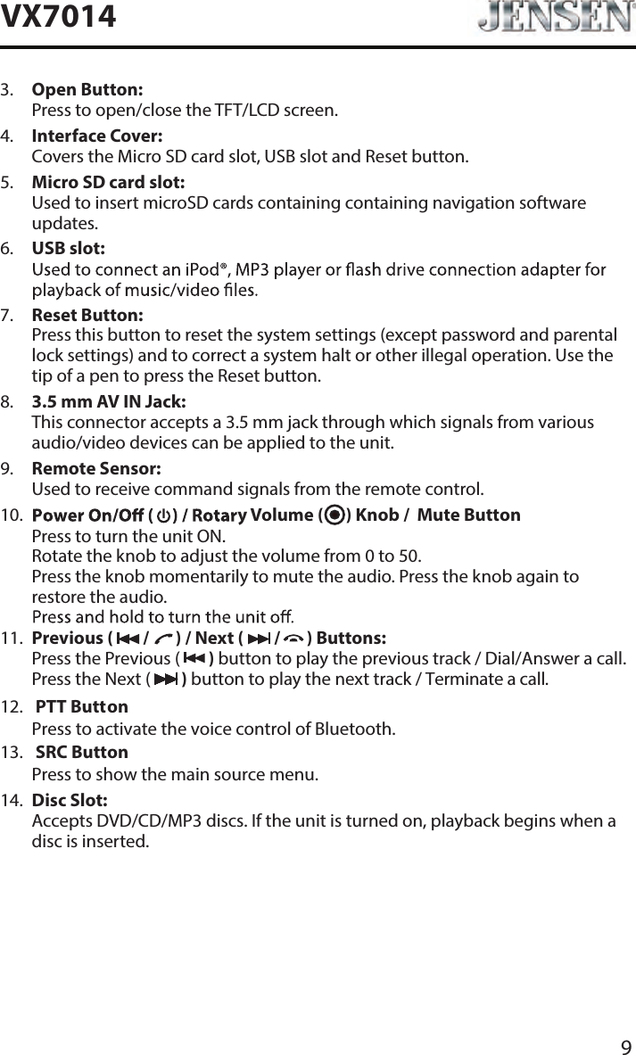 9VX70148.   3.5 mm AV IN Jack: This connector accepts a 3.5 mm jack through which signals from various audio/video devices can be applied to the unit.3.   Open Button: Press to open/close the TFT/LCD screen.7.   Reset Button: Press this button to reset the system settings (except password and parental lock settings) and to correct a system halt or other illegal operation. Use the tip of a pen to press the Reset button.5.   Micro SD card slot: Used to insert microSD cards containing containing navigation software updates.6.   USB slot: 4.   Interface Cover: Covers the Micro SD card slot, USB slot and Reset button.9.    Remote Sensor: Used to receive command signals from the remote control.11.   Previous (   /       ) / Next (   /       ) Buttons: Press the Previous (   ) button to play the previous track / Dial/Answer a call. Press the Next (   ) button to play the next track / Terminate a call.13.   SRC Button  Press to show the main source menu. 12.   PTT Button  Press to activate the voice control of Bluetooth.14.   Disc Slot: Accepts DVD/CD/MP3 discs. If the unit is turned on, playback begins when a disc is inserted.10.    y Volume (      ) Knob /  Mute Button Rotate the knob to adjust the volume from 0 to 50. Press the knob momentarily to mute the audio. Press the knob again to restore the audio.Press to turn the unit ON. 