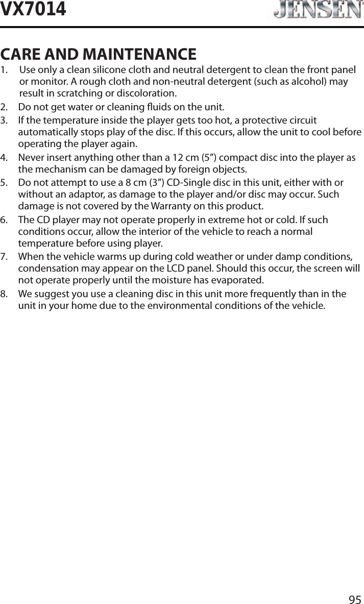 95VX7014CARE AND MAINTENANCE1.   Use only a clean silicone cloth and neutral detergent to clean the front panel or monitor. A rough cloth and non-neutral detergent (such as alcohol) may result in scratching or discoloration.2.  Do not get water or cleaning uids on the unit.3.   If the temperature inside the player gets too hot, a protective circuit automatically stops play of the disc. If this occurs, allow the unit to cool before operating the player again.4.   Never insert anything other than a 12 cm (5&rdquo;) compact disc into the player as the mechanism can be damaged by foreign objects.5.   Do not attempt to use a 8 cm (3&rdquo;) CD-Single disc in this unit, either with or without an adaptor, as damage to the player and/or disc may occur. Such damage is not covered by the Warranty on this product.6.   The CD player may not operate properly in extreme hot or cold. If such conditions occur, allow the interior of the vehicle to reach a normal temperature before using player.7.   When the vehicle warms up during cold weather or under damp conditions, condensation may appear on the LCD panel. Should this occur, the screen will not operate properly until the moisture has evaporated.8.   We suggest you use a cleaning disc in this unit more frequently than in the unit in your home due to the environmental conditions of the vehicle.