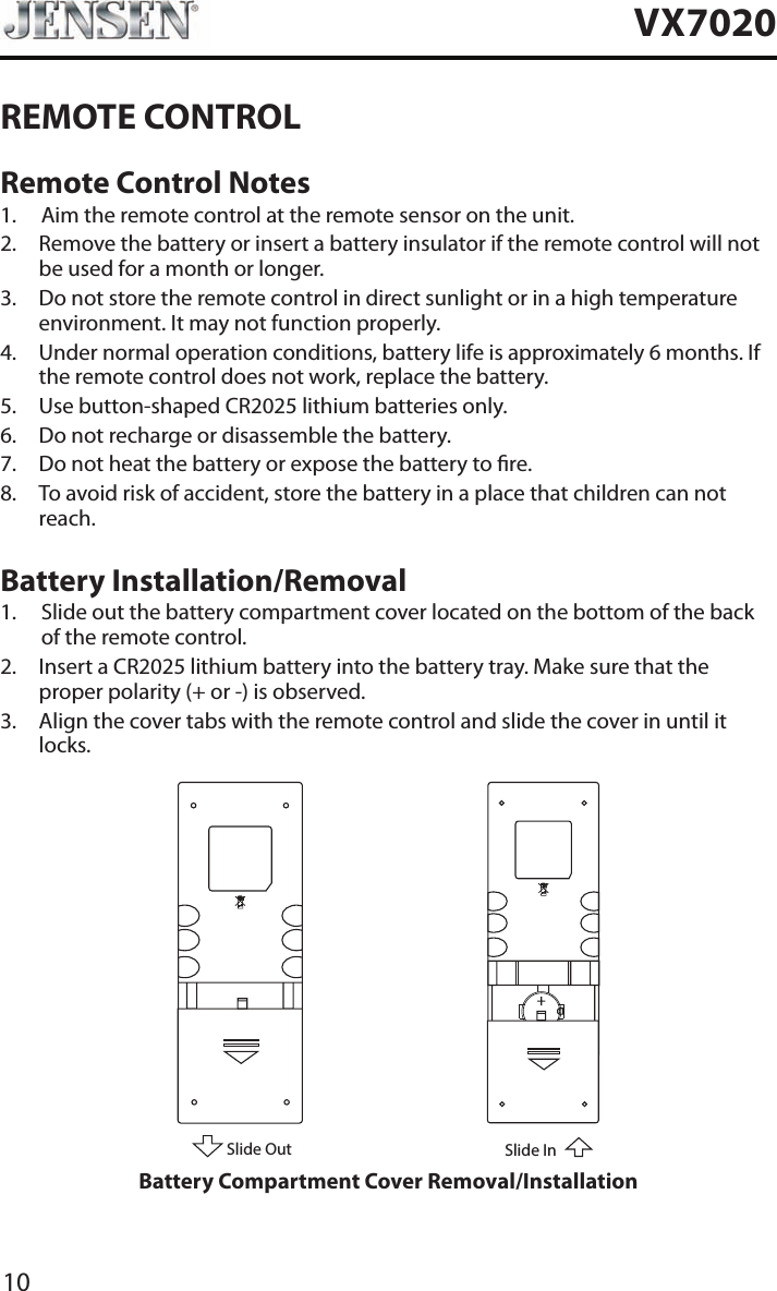 10VX7020REMOTE CONTROLRemote Control Notes1.  Aim the remote control at the remote sensor on the unit.2.   Remove the battery or insert a battery insulator if the remote control will not be used for a month or longer.3.   Do not store the remote control in direct sunlight or in a high temperature environment. It may not function properly.4.   Under normal operation conditions, battery life is approximately 6 months. If the remote control does not work, replace the battery.5.  Use button-shaped CR2025 lithium batteries only.6.  Do not recharge or disassemble the battery.7.  Do not heat the battery or expose the battery to re.8.   To avoid risk of accident, store the battery in a place that children can not reach.Battery Installation/Removal1.   Slide out the battery compartment cover located on the bottom of the back of the remote control.2.   Insert a CR2025 lithium battery into the battery tray. Make sure that the proper polarity (+ or -) is observed.3.   Align the cover tabs with the remote control and slide the cover in until it locks.Slide OutSlide InBattery Compartment Cover Removal/Installation