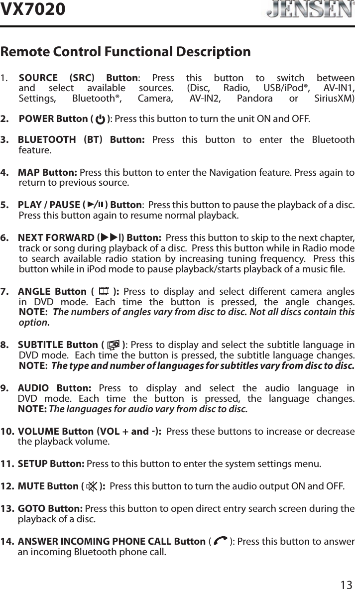 13VX7020Remote Control Functional Description1.   SOURCE SRC Button: Press this button to switch between and select available sources. (Disc, Radio, USB/iPod&reg;, AV-IN1, Settings, Bluetooth&reg;, Camera, AV-IN2, Pandora or SiriusXM) 2.   POWER Button (   ): Press this button to turn the unit ON and OFF.   3.   BLUETOOTH  BT  Button: Press this button to enter the Bluetooth feature. 4.  MAP Button: Press this button to enter the Navigation feature. Press again to return to previous source.5.  PLAY / PAUSE     Button:  Press this button to pause the playback of a disc.  Press this button again to resume normal playback. 6.  NEXT FORWARD uul) Button:  Press this button to skip to the next chapter, track or song during playback of a disc.  Press this button while in Radio mode to search available radio station by increasing tuning frequency.  Press this button while in iPod mode to pause playback/starts playback of a music le.7.  ANGLE  Button (   ): Press to display and select dierent camera angles in DVD mode. Each time the button is pressed, the angle changes. NOTE:  The numbers of angles vary from disc to disc. Not all discs contain this option.8.  SUBTITLE Button (   ): Press to display and select the subtitle language in DVD mode.  Each time the button is pressed, the subtitle language changes. NOTE:  The type and number of languages for subtitles vary from disc to disc.9.   AUDIO  Button:  Press to display and select the audio language in DVD mode. Each time the button is pressed, the language changes. NOTE: The languages for audio vary from disc to disc.10.   VOLUME  Button VOL + and :  Press these buttons to increase or decrease the playback volume.11.  SETUP Button: Press to this button to enter the system settings menu.12.  MUTE Button (   ):  Press this button to turn the audio output ON and OFF.13.   GOTO  Button: Press this button to open direct entry search screen during the playback of a disc.14.   ANSWER INCOMING PHONE CALL Button (   ): Press this button to answer an incoming Bluetooth phone call.