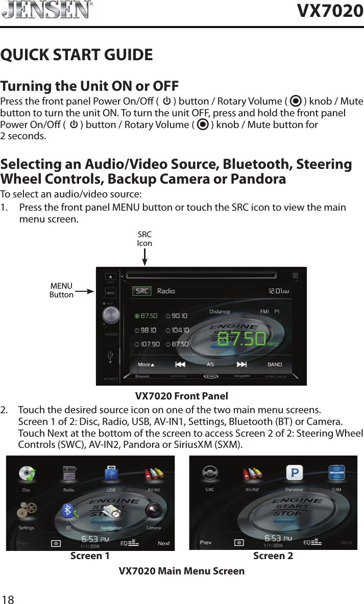 18VX7020QUICK START GUIDETurning the Unit ON or OFFPress the front panel Power On/O (   ) button / Rotary Volume (   ) knob / Mute button to turn the unit ON. To turn the unit OFF, press and hold the front panel Power On/O (   ) button / Rotary Volume (   ) knob / Mute button for  2 seconds.Selecting an Audio/Video Source, Bluetooth, Steering Wheel Controls, Backup Camera or PandoraTo select an audio/video source:1.   Press the front panel MENU button or touch the SRC icon to view the main menu screen.MENUButtonSRCIconVX7020 Front Panel2.   Touch the desired source icon on one of the two main menu screens. Screen 1 of 2: Disc, Radio, USB, AV-IN1, Settings, Bluetooth (BT) or Camera. Touch Next at the bottom of the screen to access Screen 2 of 2: Steering Wheel Controls (SWC), AV-IN2, Pandora or SiriusXM (SXM).Screen 1 Screen 2VX7020 Main Menu Screen