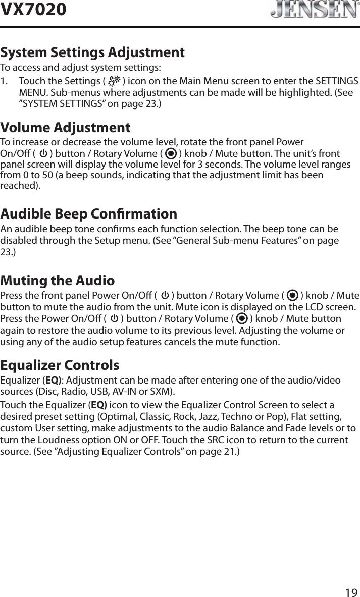 19VX7020System Settings AdjustmentTo access and adjust system settings:1.   Touch the Settings (   ) icon on the Main Menu screen to enter the SETTINGS MENU. Sub-menus where adjustments can be made will be highlighted. (See &rdquo;SYSTEM SETTINGS&rdquo; on page 23.)Volume AdjustmentTo increase or decrease the volume level, rotate the front panel Power  On/O (   ) button / Rotary Volume (   ) knob / Mute button. The unit&rsquo;s front panel screen will display the volume level for 3 seconds. The volume level ranges from 0 to 50 (a beep sounds, indicating that the adjustment limit has been reached).Audible Beep ConrmationAn audible beep tone conrms each function selection. The beep tone can be disabled through the Setup menu. (See &ldquo;General Sub-menu Features&rdquo; on page 23.)Muting the AudioPress the front panel Power On/O (   ) button / Rotary Volume (   ) knob / Mute button to mute the audio from the unit. Mute icon is displayed on the LCD screen. Press the Power On/O (   ) button / Rotary Volume (   ) knob / Mute button again to restore the audio volume to its previous level. Adjusting the volume or using any of the audio setup features cancels the mute function.Equalizer ControlsEqualizer (EQ): Adjustment can be made after entering one of the audio/video sources (Disc, Radio, USB, AV-IN or SXM).Touch the Equalizer (EQ) icon to view the Equalizer Control Screen to select a desired preset setting (Optimal, Classic, Rock, Jazz, Techno or Pop), Flat setting, custom User setting, make adjustments to the audio Balance and Fade levels or to turn the Loudness option ON or OFF. Touch the SRC icon to return to the current source. (See &rdquo;Adjusting Equalizer Controls&rdquo; on page 21.)