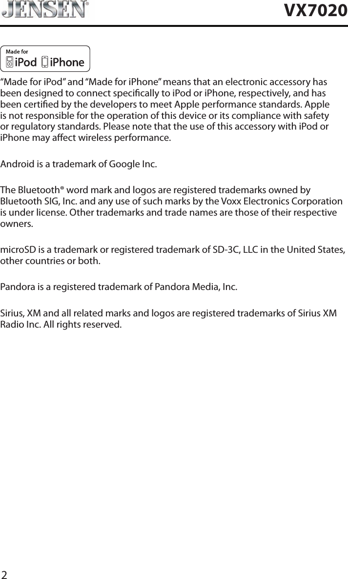 2VX7020&ldquo;Made for iPod&rdquo; and &ldquo;Made for iPhone&rdquo; means that an electronic accessory has been designed to connect specically to iPod or iPhone, respectively, and has been certied by the developers to meet Apple performance standards. Apple is not responsible for the operation of this device or its compliance with safety or regulatory standards. Please note that the use of this accessory with iPod or iPhone may aect wireless performance.Android is a trademark of Google Inc.The Bluetooth&reg; word mark and logos are registered trademarks owned by Bluetooth SIG, Inc. and any use of such marks by the Voxx Electronics Corporation is under license. Other trademarks and trade names are those of their respective owners.microSD is a trademark or registered trademark of SD-3C, LLC in the United States, other countries or both.Pandora is a registered trademark of Pandora Media, Inc.Sirius, XM and all related marks and logos are registered trademarks of Sirius XM Radio Inc. All rights reserved.