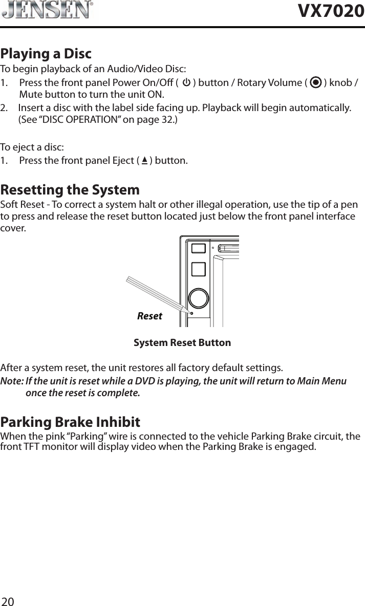 20VX7020Playing a DiscTo begin playback of an Audio/Video Disc:1.   Press the front panel Power On/O (   ) button / Rotary Volume (   ) knob / Mute button to turn the unit ON.2.   Insert a disc with the label side facing up. Playback will begin automatically. (See &ldquo;DISC OPERATION&rdquo; on page 32.)To eject a disc:1.  Press the front panel Eject (   ) button.Resetting the SystemSoft Reset - To correct a system halt or other illegal operation, use the tip of a pen to press and release the reset button located just below the front panel interface cover.ResetSystem Reset ButtonAfter a system reset, the unit restores all factory default settings.Note:  If the unit is reset while a DVD is playing, the unit will return to Main Menu once the reset is complete.Parking Brake InhibitWhen the pink &ldquo;Parking&rdquo; wire is connected to the vehicle Parking Brake circuit, the front TFT monitor will display video when the Parking Brake is engaged. 