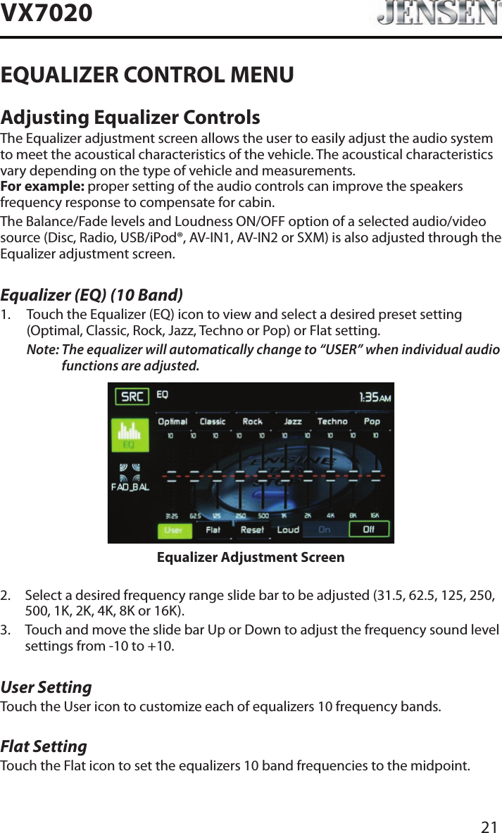 21VX7020EQUALIZER CONTROL MENUAdjusting Equalizer ControlsThe Equalizer adjustment screen allows the user to easily adjust the audio system to meet the acoustical characteristics of the vehicle. The acoustical characteristics vary depending on the type of vehicle and measurements. For example: proper setting of the audio controls can improve the speakers frequency response to compensate for cabin.The Balance/Fade levels and Loudness ON/OFF option of a selected audio/video source (Disc, Radio, USB/iPod&reg;, AV-IN1, AV-IN2 or SXM) is also adjusted through the Equalizer adjustment screen.Equalizer (EQ) (10 Band)1.   Touch the Equalizer (EQ) icon to view and select a desired preset setting (Optimal, Classic, Rock, Jazz, Techno or Pop) or Flat setting.Note:  The equalizer will automatically change to &ldquo;USER&rdquo; when individual audio functions are adjusted.Equalizer Adjustment Screen2.   Select a desired frequency range slide bar to be adjusted (31.5, 62.5, 125, 250, 500, 1K, 2K, 4K, 8K or 16K).3.   Touch and move the slide bar Up or Down to adjust the frequency sound level settings from -10 to +10.User SettingTouch the User icon to customize each of equalizers 10 frequency bands. Flat SettingTouch the Flat icon to set the equalizers 10 band frequencies to the midpoint. 