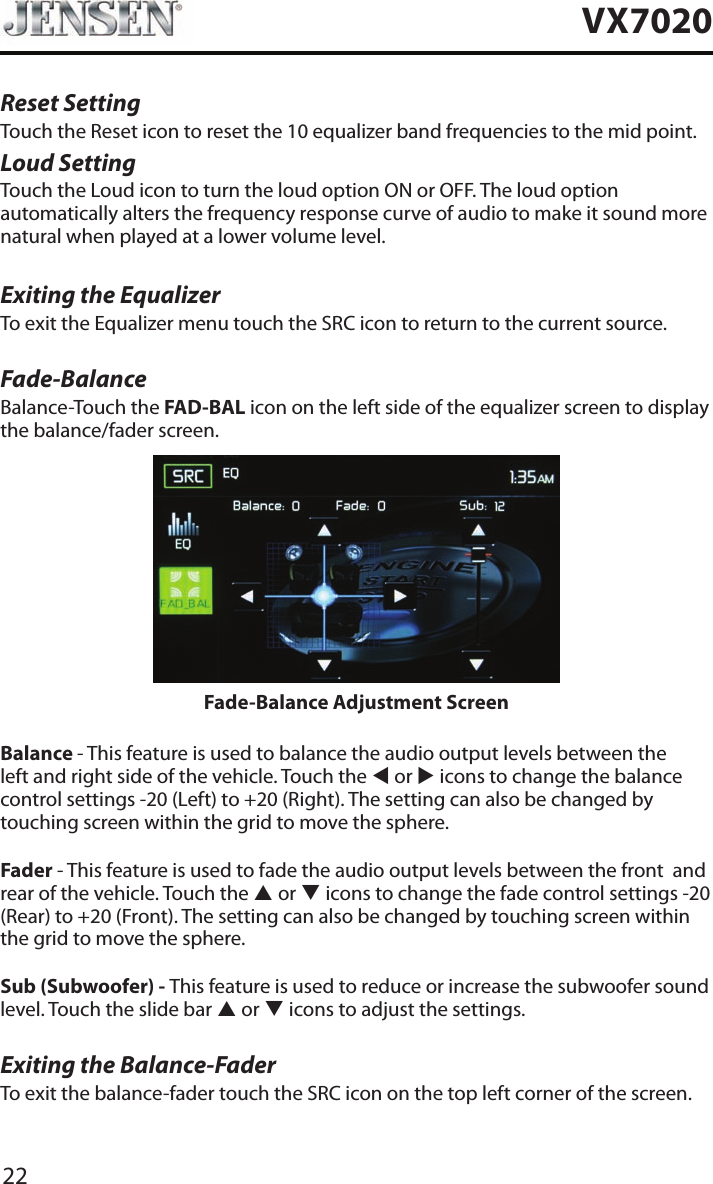22VX7020Reset SettingTouch the Reset icon to reset the 10 equalizer band frequencies to the mid point.Loud SettingTouch the Loud icon to turn the loud option ON or OFF. The loud option automatically alters the frequency response curve of audio to make it sound more natural when played at a lower volume level.Exiting the EqualizerTo exit the Equalizer menu touch the SRC icon to return to the current source.Fade-BalanceBalance-Touch the FAD-BAL icon on the left side of the equalizer screen to display the balance/fader screen. Fade-Balance Adjustment ScreenBalance - This feature is used to balance the audio output levels between the left and right side of the vehicle. Touch the t or u icons to change the balance control settings -20 (Left) to +20 (Right). The setting can also be changed by touching screen within the grid to move the sphere.Fader - This feature is used to fade the audio output levels between the front  and rear of the vehicle. Touch the p or q icons to change the fade control settings -20 (Rear) to +20 (Front). The setting can also be changed by touching screen within the grid to move the sphere.Sub (Subwoofer) - This feature is used to reduce or increase the subwoofer sound level. Touch the slide bar p or q icons to adjust the settings.Exiting the Balance-FaderTo exit the balance-fader touch the SRC icon on the top left corner of the screen.