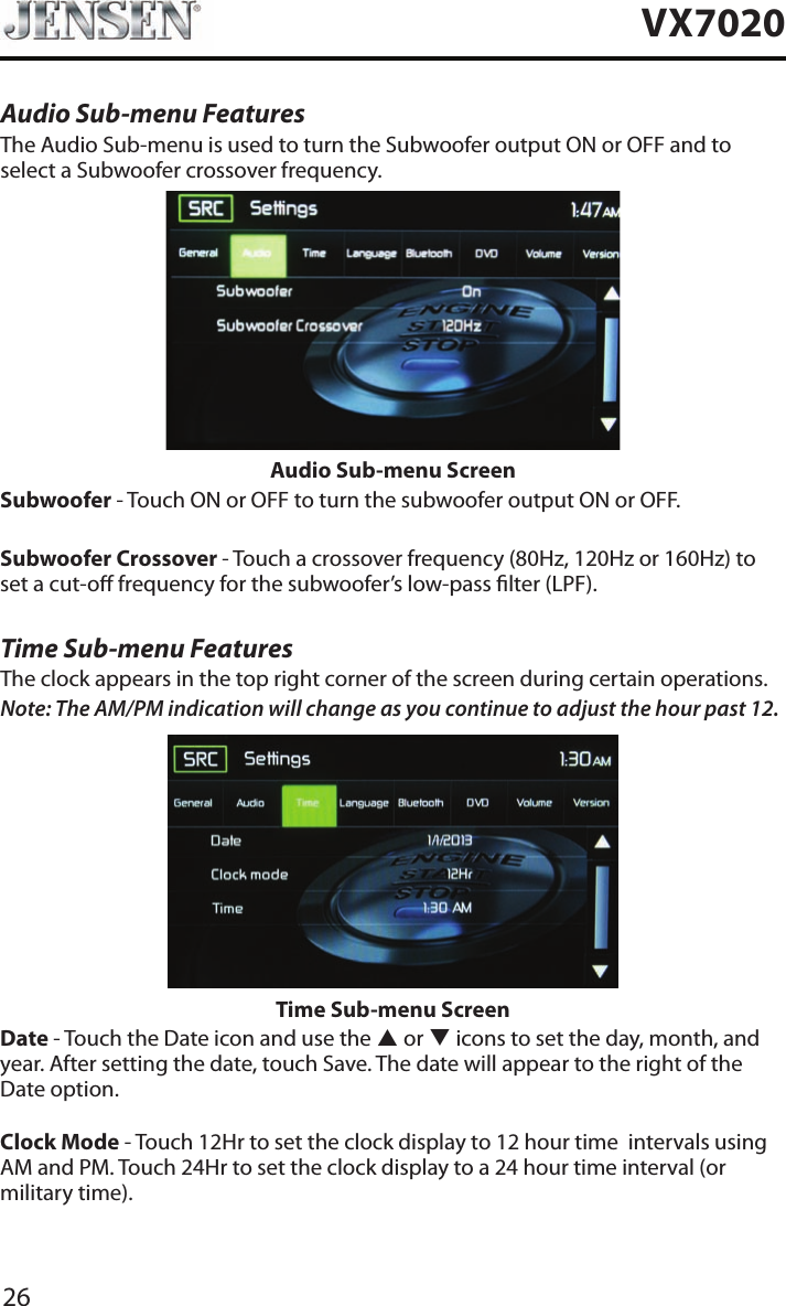 26VX7020Audio Sub-menu FeaturesThe Audio Sub-menu is used to turn the Subwoofer output ON or OFF and to select a Subwoofer crossover frequency.Audio Sub-menu ScreenSubwoofer - Touch ON or OFF to turn the subwoofer output ON or OFF.Subwoofer Crossover - Touch a crossover frequency (80Hz, 120Hz or 160Hz) to set a cut-o frequency for the subwoofer&rsquo;s low-pass lter (LPF).Time Sub-menu FeaturesThe clock appears in the top right corner of the screen during certain operations.Note: The AM/PM indication will change as you continue to adjust the hour past 12.Time Sub-menu ScreenDate - Touch the Date icon and use the p or q icons to set the day, month, and year. After setting the date, touch Save. The date will appear to the right of the Date option. Clock Mode - Touch 12Hr to set the clock display to 12 hour time  intervals using AM and PM. Touch 24Hr to set the clock display to a 24 hour time interval (or military time).