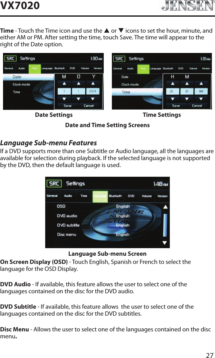 27VX7020Time - Touch the Time icon and use the p or q icons to set the hour, minute, and either AM or PM. After setting the time, touch Save. The time will appear to the right of the Date option.Date Settings Time SettingsDate and Time Setting ScreensLanguage Sub-menu FeaturesIf a DVD supports more than one Subtitle or Audio language, all the languages are available for selection during playback. If the selected language is not supported by the DVD, then the default language is used.Language Sub-menu ScreenOn Screen Display (OSD) - Touch English, Spanish or French to select the language for the OSD Display. DVD Audio - If available, this feature allows the user to select one of the languages contained on the disc for the DVD audio.DVD Subtitle - If available, this feature allows  the user to select one of the languages contained on the disc for the DVD subtitles.Disc Menu - Allows the user to select one of the languages contained on the disc menu.