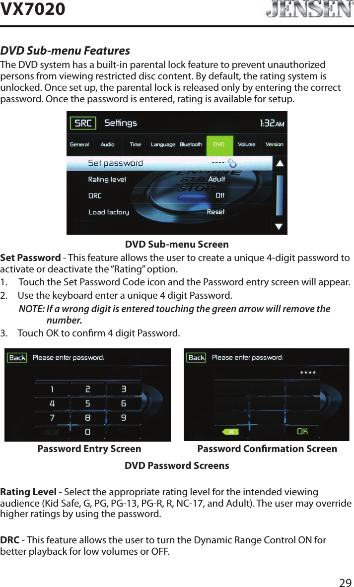 29VX7020DVD Sub-menu FeaturesThe DVD system has a built-in parental lock feature to prevent unauthorized persons from viewing restricted disc content. By default, the rating system is unlocked. Once set up, the parental lock is released only by entering the correct password. Once the password is entered, rating is available for setup.DVD Sub-menu ScreenSet Password - This feature allows the user to create a unique 4-digit password to activate or deactivate the &ldquo;Rating&rdquo; option.1.  Touch the Set Password Code icon and the Password entry screen will appear. 2.  Use the keyboard enter a unique 4 digit Password.NOTE:  If a wrong digit is entered touching the green arrow will remove the number.3.  Touch OK to conrm 4 digit Password.Password Entry Screen Password Conrmation ScreenDVD Password ScreensRating Level - Select the appropriate rating level for the intended viewing audience (Kid Safe, G, PG, PG-13, PG-R, R, NC-17, and Adult). The user may override higher ratings by using the password.DRC - This feature allows the user to turn the Dynamic Range Control ON for better playback for low volumes or OFF.