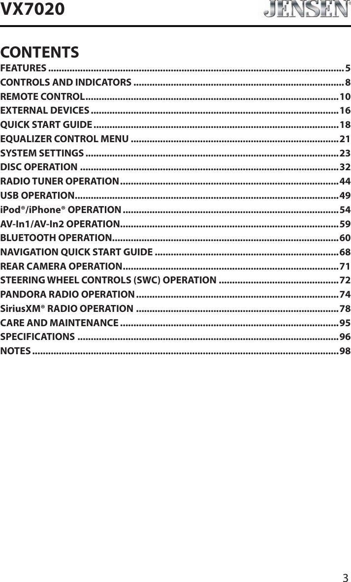 3VX7020CONTENTSFEATURES ...............................................................................................................5CONTROLS AND INDICATORS ...............................................................................8REMOTE CONTROL ...............................................................................................10EXTERNAL DEVICES .............................................................................................16QUICK START GUIDE ............................................................................................18EQUALIZER CONTROL MENU ..............................................................................21SYSTEM SETTINGS ...............................................................................................23DISC OPERATION .................................................................................................32RADIO TUNER OPERATION .................................................................................. 44USB OPERATION ...................................................................................................49iPod&reg;/iPhone&reg; OPERATION .................................................................................54AV-In1/AV-In2 OPERATION ..................................................................................59BLUETOOTH OPERATION .....................................................................................60NAVIGATION QUICK START GUIDE .....................................................................68REAR CAMERA OPERATION .................................................................................71STEERING WHEEL CONTROLS (SWC) OPERATION .............................................72PANDORA RADIO OPERATION ............................................................................74SiriusXM&reg; RADIO OPERATION ............................................................................78CARE AND MAINTENANCE ..................................................................................95SPECIFICATIONS ..................................................................................................96NOTES ...................................................................................................................98