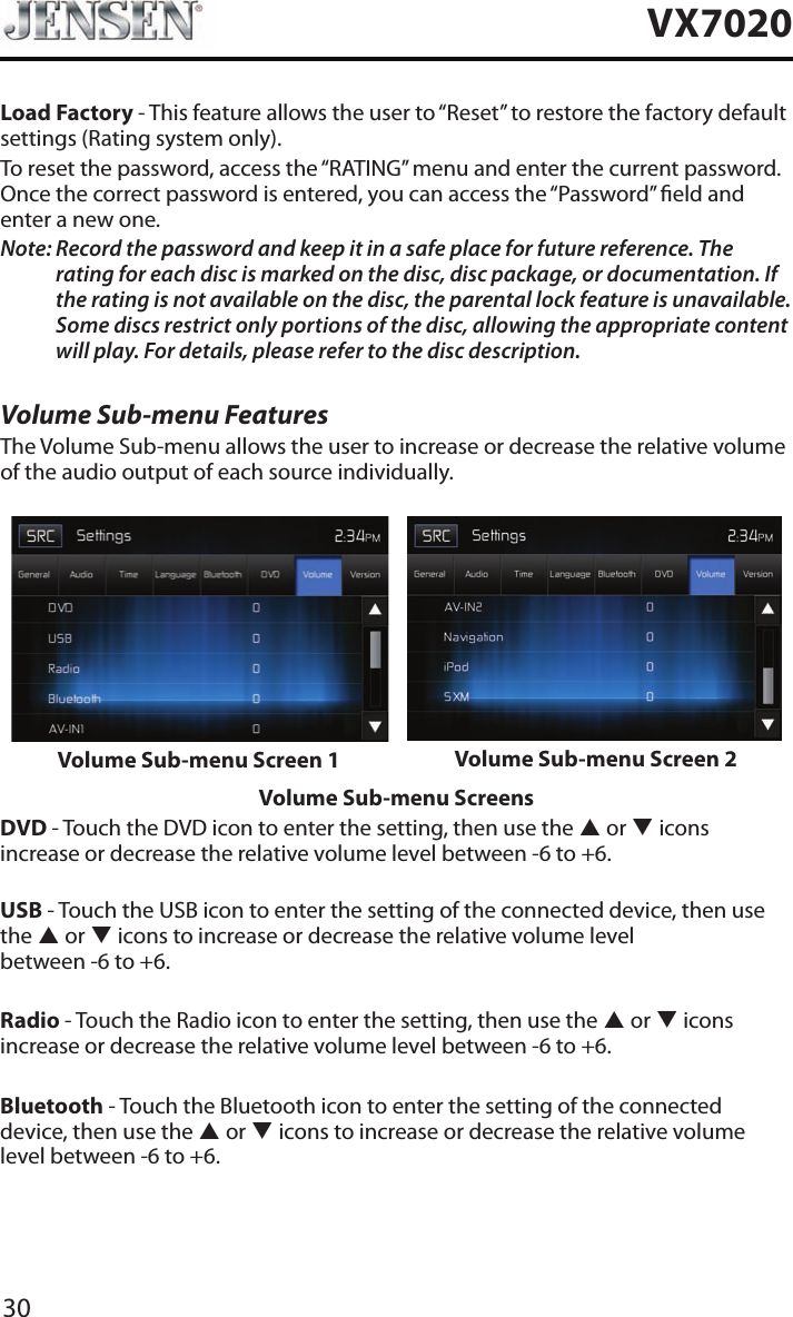 30VX7020Load Factory - This feature allows the user to &ldquo;Reset&rdquo; to restore the factory default settings (Rating system only).To reset the password, access the &ldquo;RATING&rdquo; menu and enter the current password. Once the correct password is entered, you can access the &ldquo;Password&rdquo; eld and enter a new one.Note:  Record the password and keep it in a safe place for future reference. The rating for each disc is marked on the disc, disc package, or documentation. If the rating is not available on the disc, the parental lock feature is unavailable. Some discs restrict only portions of the disc, allowing the appropriate content will play. For details, please refer to the disc description.Volume Sub-menu FeaturesThe Volume Sub-menu allows the user to increase or decrease the relative volume of the audio output of each source individually.Volume Sub-menu Screen 1 Volume Sub-menu Screen 2Volume Sub-menu ScreensDVD - Touch the DVD icon to enter the setting, then use the p or q icons increase or decrease the relative volume level between -6 to +6.USB - Touch the USB icon to enter the setting of the connected device, then use the p or q icons to increase or decrease the relative volume level  between -6 to +6.Radio - Touch the Radio icon to enter the setting, then use the p or q icons increase or decrease the relative volume level between -6 to +6.Bluetooth - Touch the Bluetooth icon to enter the setting of the connected device, then use the p or q icons to increase or decrease the relative volume level between -6 to +6.
