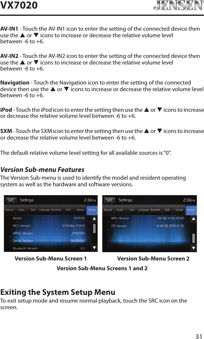 31VX7020AV-IN1 - Touch the AV-IN1 icon to enter the setting of the connected device then use the p or q icons to increase or decrease the relative volume level  between -6 to +6.AV-IN2 - Touch the AV-IN2 icon to enter the setting of the connected device then use the p or q icons to increase or decrease the relative volume level  between -6 to +6.Navigation - Touch the Navigation icon to enter the setting of the connected device then use the p or q icons to increase or decrease the relative volume level  between -6 to +6.iPod - Touch the iPod icon to enter the setting then use the p or q icons to increase or decrease the relative volume level between -6 to +6.SXM - Touch the SXM icon to enter the setting then use the p or q icons to increase or decrease the relative volume level between -6 to +6.The default relative volume level setting for all available sources is &ldquo;0&rdquo;.Version Sub-menu FeaturesThe Version Sub-menu is used to identify the model and resident operating system as well as the hardware and software versions.Version Sub-Menu Screen 1 Version Sub-Menu Screen 2Version Sub-Menu Screens 1 and 2Exiting the System Setup MenuTo exit setup mode and resume normal playback, touch the SRC icon on the screen.