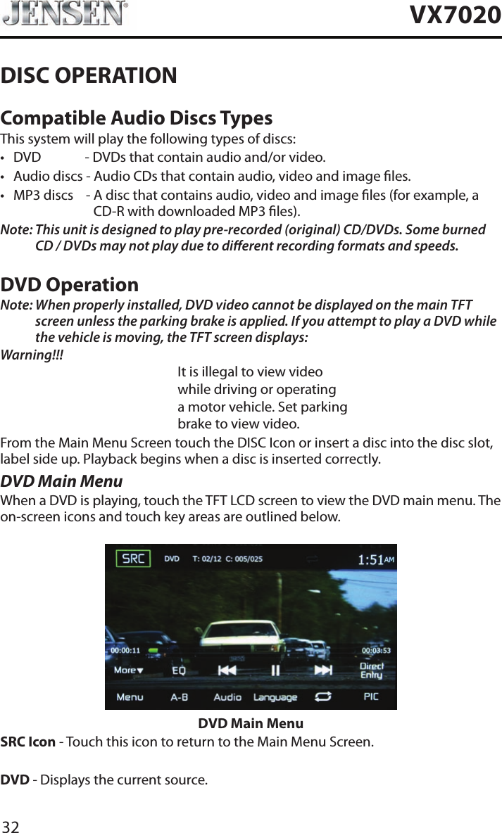 32VX7020DISC OPERATIONCompatible Audio Discs TypesThis system will play the following types of discs:&bull; DVD             - DVDs that contain audio and/or video.&bull; Audio discs - Audio CDs that contain audio, video and image les.&bull; MP3 discs    -  A disc that contains audio, video and image les (for example, a CD-R with downloaded MP3 les).Note:  This unit is designed to play pre-recorded (original) CD/DVDs. Some burned CD / DVDs may not play due to dierent recording formats and speeds.DVD OperationNote:  When properly installed, DVD video cannot be displayed on the main TFT screen unless the parking brake is applied. If you attempt to play a DVD while the vehicle is moving, the TFT screen displays:Warning!!!It is illegal to view videowhile driving or operatinga motor vehicle. Set parkingbrake to view video.From the Main Menu Screen touch the DISC Icon or insert a disc into the disc slot, label side up. Playback begins when a disc is inserted correctly.DVD Main MenuWhen a DVD is playing, touch the TFT LCD screen to view the DVD main menu. The on-screen icons and touch key areas are outlined below.DVD Main MenuSRC Icon - Touch this icon to return to the Main Menu Screen.DVD - Displays the current source.