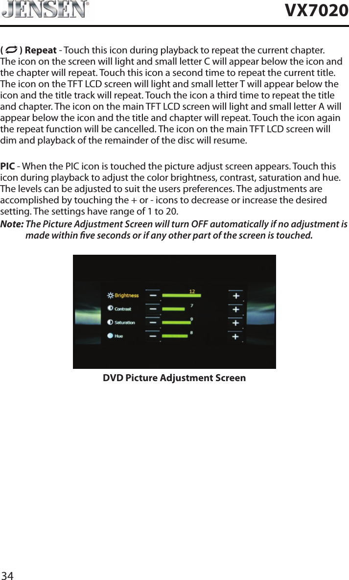 34VX7020(   ) Repeat - Touch this icon during playback to repeat the current chapter. The icon on the screen will light and small letter C will appear below the icon and the chapter will repeat. Touch this icon a second time to repeat the current title. The icon on the TFT LCD screen will light and small letter T will appear below the icon and the title track will repeat. Touch the icon a third time to repeat the title and chapter. The icon on the main TFT LCD screen will light and small letter A will appear below the icon and the title and chapter will repeat. Touch the icon again the repeat function will be cancelled. The icon on the main TFT LCD screen will dim and playback of the remainder of the disc will resume.PIC - When the PIC icon is touched the picture adjust screen appears. Touch this icon during playback to adjust the color brightness, contrast, saturation and hue. The levels can be adjusted to suit the users preferences. The adjustments are accomplished by touching the + or - icons to decrease or increase the desired setting. The settings have range of 1 to 20. Note:  The Picture Adjustment Screen will turn OFF automatically if no adjustment is made within ve seconds or if any other part of the screen is touched.DVD Picture Adjustment Screen