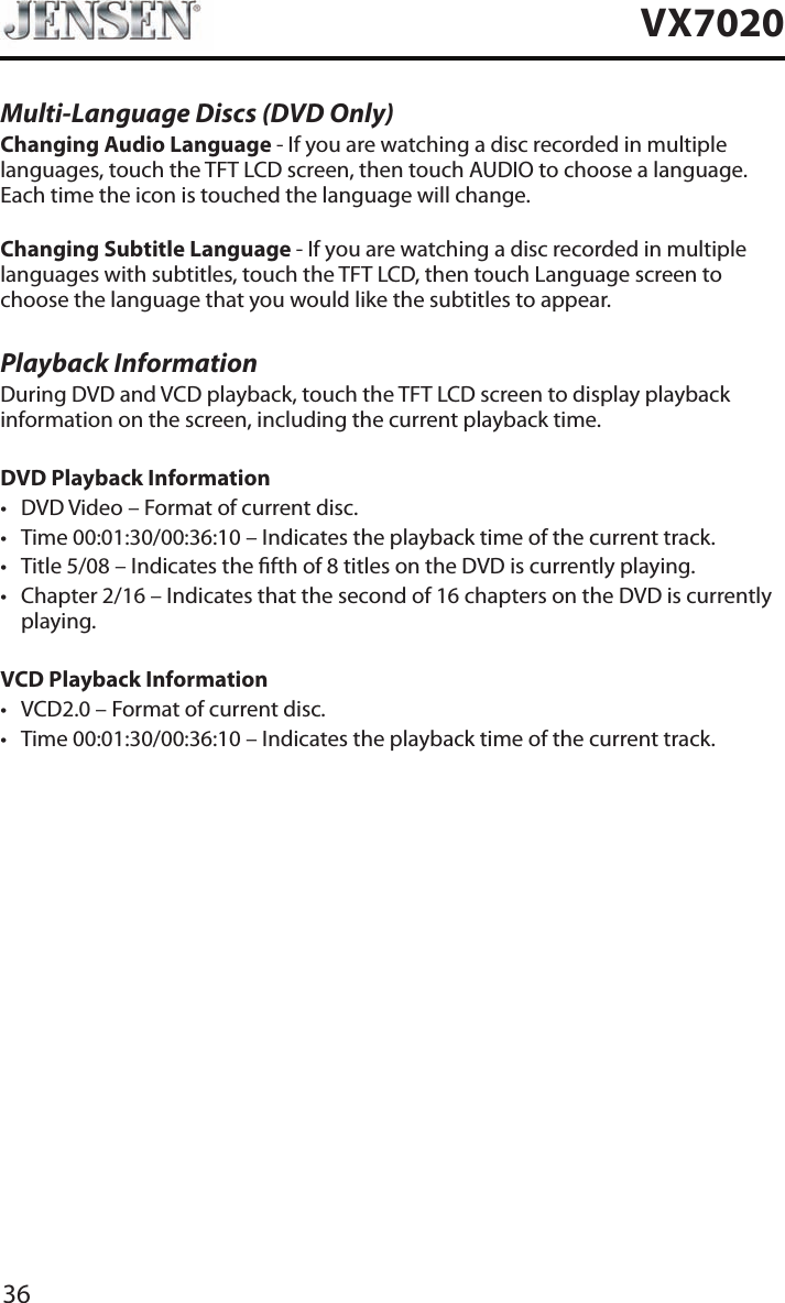 36VX7020Multi-Language Discs (DVD Only)Changing Audio Language - If you are watching a disc recorded in multiple languages, touch the TFT LCD screen, then touch AUDIO to choose a language. Each time the icon is touched the language will change.Changing Subtitle Language - If you are watching a disc recorded in multiple languages with subtitles, touch the TFT LCD, then touch Language screen to choose the language that you would like the subtitles to appear.Playback InformationDuring DVD and VCD playback, touch the TFT LCD screen to display playback information on the screen, including the current playback time.DVD Playback Information&bull; DVD Video &ndash; Format of current disc.&bull; Time 00:01:30/00:36:10 &ndash; Indicates the playback time of the current track.&bull; Title 5/08 &ndash; Indicates the fth of 8 titles on the DVD is currently playing.&bull; Chapter 2/16 &ndash; Indicates that the second of 16 chapters on the DVD is currently playing.VCD Playback Information &bull; VCD2.0 &ndash; Format of current disc.&bull; Time 00:01:30/00:36:10 &ndash; Indicates the playback time of the current track.