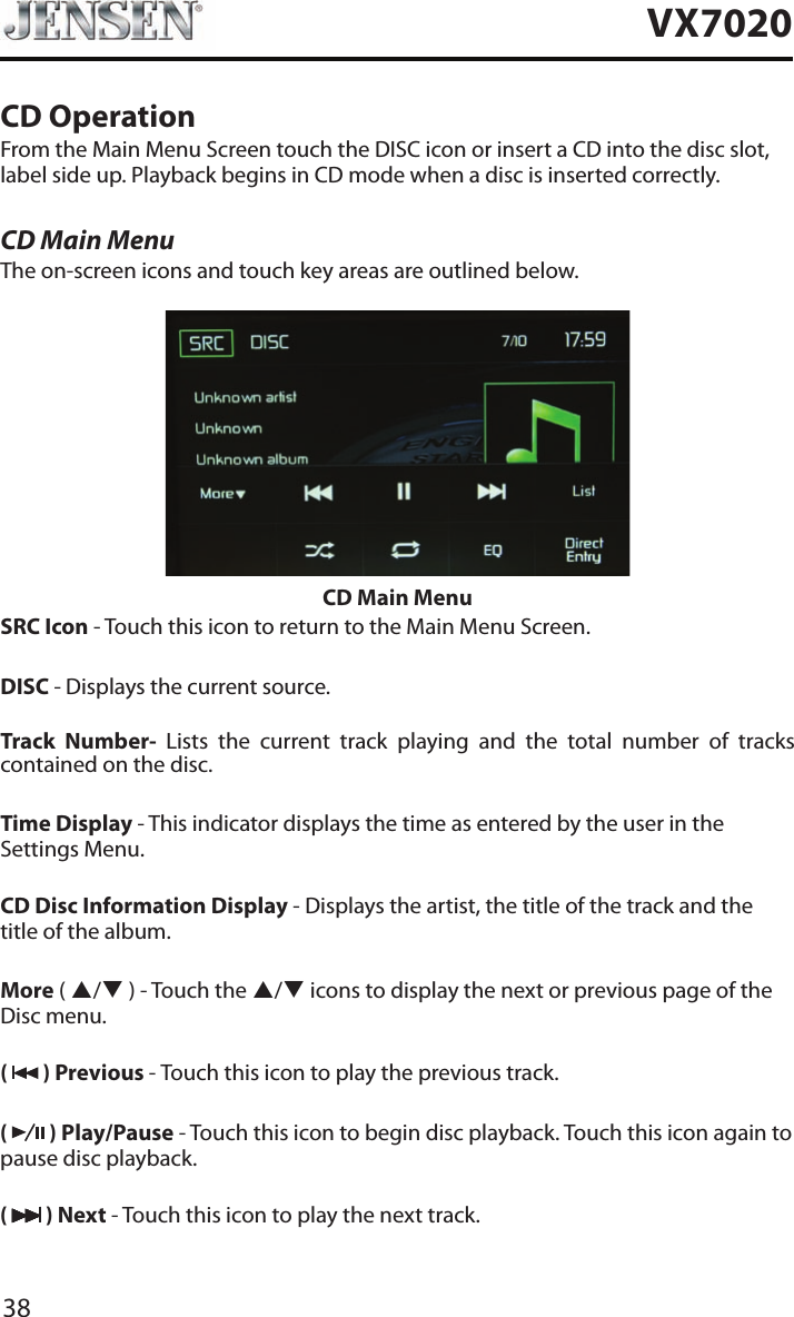 38VX7020CD OperationFrom the Main Menu Screen touch the DISC icon or insert a CD into the disc slot, label side up. Playback begins in CD mode when a disc is inserted correctly.CD Main MenuThe on-screen icons and touch key areas are outlined below.CD Main MenuSRC Icon - Touch this icon to return to the Main Menu Screen.DISC - Displays the current source.Track Number- Lists the current track playing and the total number of tracks contained on the disc.Time Display - This indicator displays the time as entered by the user in the Settings Menu.CD Disc Information Display - Displays the artist, the title of the track and the title of the album.More ( p/q ) - Touch the p/q icons to display the next or previous page of the Disc menu. (   ) Previous - Touch this icon to play the previous track.(   ) Play/Pause - Touch this icon to begin disc playback. Touch this icon again to pause disc playback.(   ) Next - Touch this icon to play the next track.