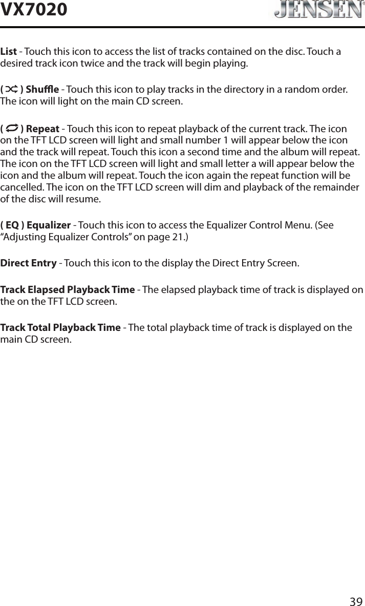 39VX7020List - Touch this icon to access the list of tracks contained on the disc. Touch a desired track icon twice and the track will begin playing. (   ) Shue - Touch this icon to play tracks in the directory in a random order. The icon will light on the main CD screen.(  ) Repeat - Touch this icon to repeat playback of the current track. The icon on the TFT LCD screen will light and small number 1 will appear below the icon and the track will repeat. Touch this icon a second time and the album will repeat. The icon on the TFT LCD screen will light and small letter a will appear below the icon and the album will repeat. Touch the icon again the repeat function will be cancelled. The icon on the TFT LCD screen will dim and playback of the remainder of the disc will resume.( EQ ) Equalizer - Touch this icon to access the Equalizer Control Menu. (See &ldquo;Adjusting Equalizer Controls&rdquo; on page 21.)Direct Entry - Touch this icon to the display the Direct Entry Screen.Track Elapsed Playback Time - The elapsed playback time of track is displayed on the on the TFT LCD screen.Track Total Playback Time - The total playback time of track is displayed on the main CD screen.
