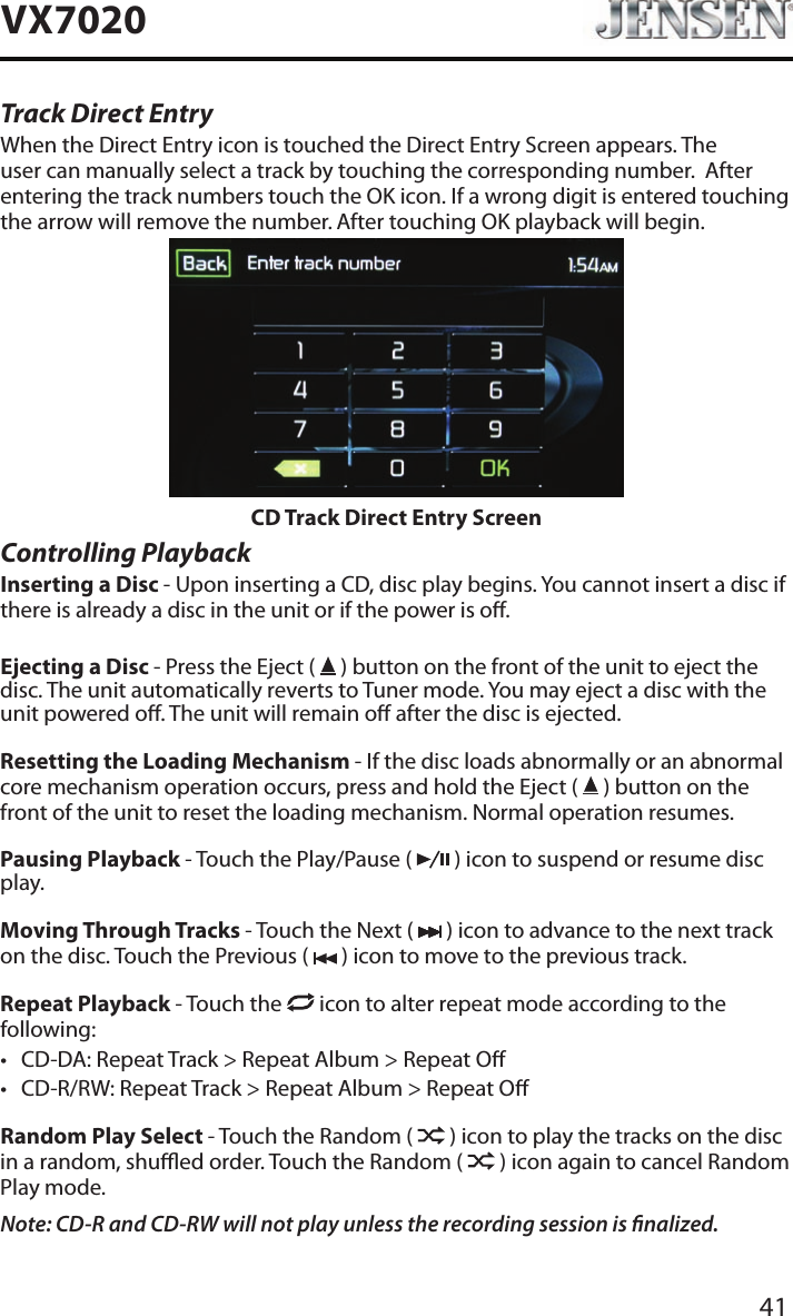41VX7020Track Direct EntryWhen the Direct Entry icon is touched the Direct Entry Screen appears. The user can manually select a track by touching the corresponding number.  After entering the track numbers touch the OK icon. If a wrong digit is entered touching the arrow will remove the number. After touching OK playback will begin.CD Track Direct Entry ScreenControlling PlaybackInserting a Disc - Upon inserting a CD, disc play begins. You cannot insert a disc if there is already a disc in the unit or if the power is o. Ejecting a Disc - Press the Eject (   ) button on the front of the unit to eject the disc. The unit automatically reverts to Tuner mode. You may eject a disc with the unit powered o. The unit will remain o after the disc is ejected.Resetting the Loading Mechanism - If the disc loads abnormally or an abnormal core mechanism operation occurs, press and hold the Eject (   ) button on the front of the unit to reset the loading mechanism. Normal operation resumes.Pausing Playback - Touch the Play/Pause (   ) icon to suspend or resume disc play.Moving Through Tracks - Touch the Next (   ) icon to advance to the next track on the disc. Touch the Previous (   ) icon to move to the previous track.Repeat Playback - Touch the   icon to alter repeat mode according to the following: &bull; CD-DA: Repeat Track > Repeat Album > Repeat O&bull; CD-R/RW: Repeat Track > Repeat Album > Repeat ORandom Play Select - Touch the Random (   ) icon to play the tracks on the disc in a random, shued order. Touch the Random (   ) icon again to cancel Random Play mode. Note: CD-R and CD-RW will not play unless the recording session is nalized.