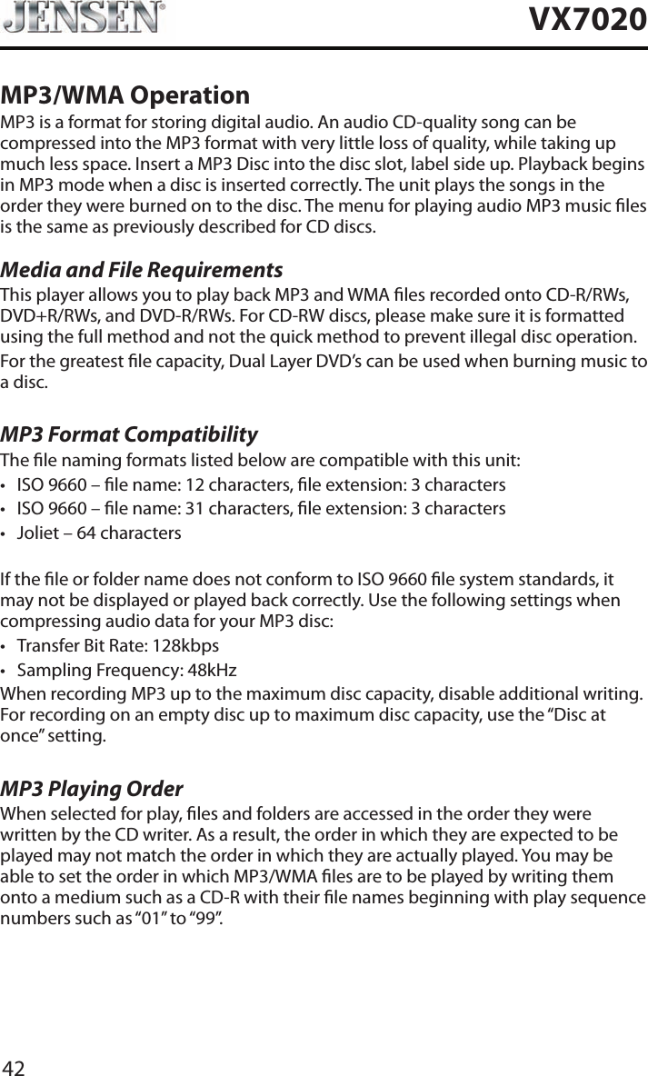 42VX7020MP3/WMA OperationMP3 is a format for storing digital audio. An audio CD-quality song can be compressed into the MP3 format with very little loss of quality, while taking up much less space. Insert a MP3 Disc into the disc slot, label side up. Playback begins in MP3 mode when a disc is inserted correctly. The unit plays the songs in the order they were burned on to the disc. The menu for playing audio MP3 music les is the same as previously described for CD discs.Media and File RequirementsThis player allows you to play back MP3 and WMA les recorded onto CD-R/RWs, DVD+R/RWs, and DVD-R/RWs. For CD-RW discs, please make sure it is formatted using the full method and not the quick method to prevent illegal disc operation.For the greatest le capacity, Dual Layer DVD&rsquo;s can be used when burning music to a disc. MP3 Format CompatibilityThe le naming formats listed below are compatible with this unit:&bull; ISO 9660 &ndash; le name: 12 characters, le extension: 3 characters&bull; ISO 9660 &ndash; le name: 31 characters, le extension: 3 characters&bull; Joliet &ndash; 64 charactersIf the le or folder name does not conform to ISO 9660 le system standards, it may not be displayed or played back correctly. Use the following settings when compressing audio data for your MP3 disc:&bull; Transfer Bit Rate: 128kbps&bull; Sampling Frequency: 48kHzWhen recording MP3 up to the maximum disc capacity, disable additional writing. For recording on an empty disc up to maximum disc capacity, use the &ldquo;Disc at once&rdquo; setting.MP3 Playing OrderWhen selected for play, les and folders are accessed in the order they were written by the CD writer. As a result, the order in which they are expected to be played may not match the order in which they are actually played. You may be able to set the order in which MP3/WMA les are to be played by writing them onto a medium such as a CD-R with their le names beginning with play sequence numbers such as &ldquo;01&rdquo; to &ldquo;99&rdquo;.