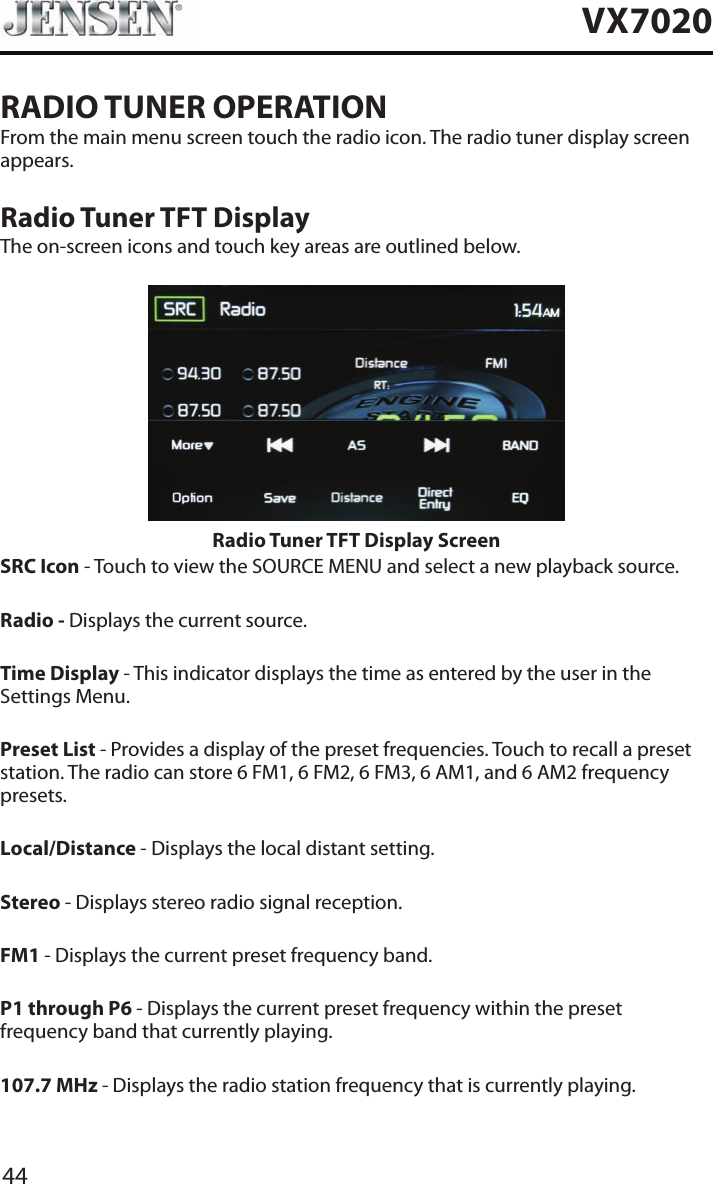 44VX7020RADIO TUNER OPERATIONFrom the main menu screen touch the radio icon. The radio tuner display screen appears.Radio Tuner TFT DisplayThe on-screen icons and touch key areas are outlined below.Radio Tuner TFT Display Screen SRC Icon - Touch to view the SOURCE MENU and select a new playback source. Radio - Displays the current source.Time Display - This indicator displays the time as entered by the user in the Settings Menu.Preset List - Provides a display of the preset frequencies. Touch to recall a preset station. The radio can store 6 FM1, 6 FM2, 6 FM3, 6 AM1, and 6 AM2 frequency presets.Local/Distance - Displays the local distant setting.Stereo - Displays stereo radio signal reception.FM1 - Displays the current preset frequency band. P1 through P6 - Displays the current preset frequency within the preset frequency band that currently playing. 107.7 MHz - Displays the radio station frequency that is currently playing.