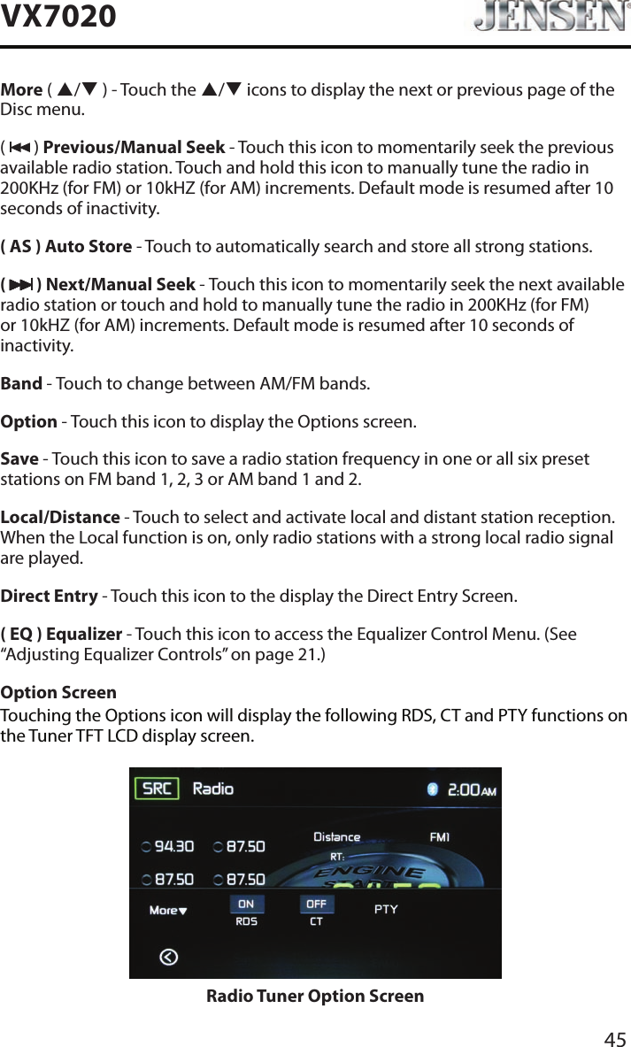45VX7020More ( p/q ) - Touch the p/q icons to display the next or previous page of the Disc menu. (   ) Previous/Manual Seek - Touch this icon to momentarily seek the previous available radio station. Touch and hold this icon to manually tune the radio in 200KHz (for FM) or 10kHZ (for AM) increments. Default mode is resumed after 10 seconds of inactivity.( AS ) Auto Store - Touch to automatically search and store all strong stations.(   ) Next/Manual Seek - Touch this icon to momentarily seek the next available radio station or touch and hold to manually tune the radio in 200KHz (for FM) or 10kHZ (for AM) increments. Default mode is resumed after 10 seconds of inactivity.Band - Touch to change between AM/FM bands.Option - Touch this icon to display the Options screen.Save - Touch this icon to save a radio station frequency in one or all six preset stations on FM band 1, 2, 3 or AM band 1 and 2.Local/Distance - Touch to select and activate local and distant station reception. When the Local function is on, only radio stations with a strong local radio signal are played.Direct Entry - Touch this icon to the display the Direct Entry Screen.( EQ ) Equalizer - Touch this icon to access the Equalizer Control Menu. (See &ldquo;Adjusting Equalizer Controls&rdquo; on page 21.)Option ScreenTouching the Options icon will display the following RDS, CT and PTY functions on the Tuner TFT LCD display screen.Radio Tuner Option Screen