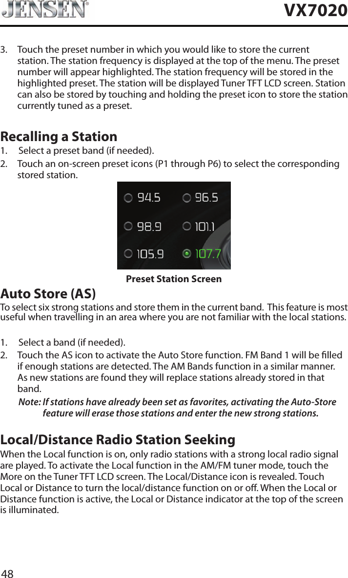 48VX70203.   Touch the preset number in which you would like to store the current station. The station frequency is displayed at the top of the menu. The preset number will appear highlighted. The station frequency will be stored in the highlighted preset. The station will be displayed Tuner TFT LCD screen. Station can also be stored by touching and holding the preset icon to store the station currently tuned as a preset.Recalling a Station1.  Select a preset band (if needed).2.   Touch an on-screen preset icons (P1 through P6) to select the corresponding stored station. Preset Station ScreenAuto Store (AS)To select six strong stations and store them in the current band.  This feature is most useful when travelling in an area where you are not familiar with the local stations. 1.  Select a band (if needed).2.   Touch the AS icon to activate the Auto Store function. FM Band 1 will be lled if enough stations are detected. The AM Bands function in a similar manner.  As new stations are found they will replace stations already stored in that band.Note:  If stations have already been set as favorites, activating the Auto-Store feature will erase those stations and enter the new strong stations. Local/Distance Radio Station SeekingWhen the Local function is on, only radio stations with a strong local radio signal are played. To activate the Local function in the AM/FM tuner mode, touch the More on the Tuner TFT LCD screen. The Local/Distance icon is revealed. Touch Local or Distance to turn the local/distance function on or o. When the Local or Distance function is active, the Local or Distance indicator at the top of the screen is illuminated. 